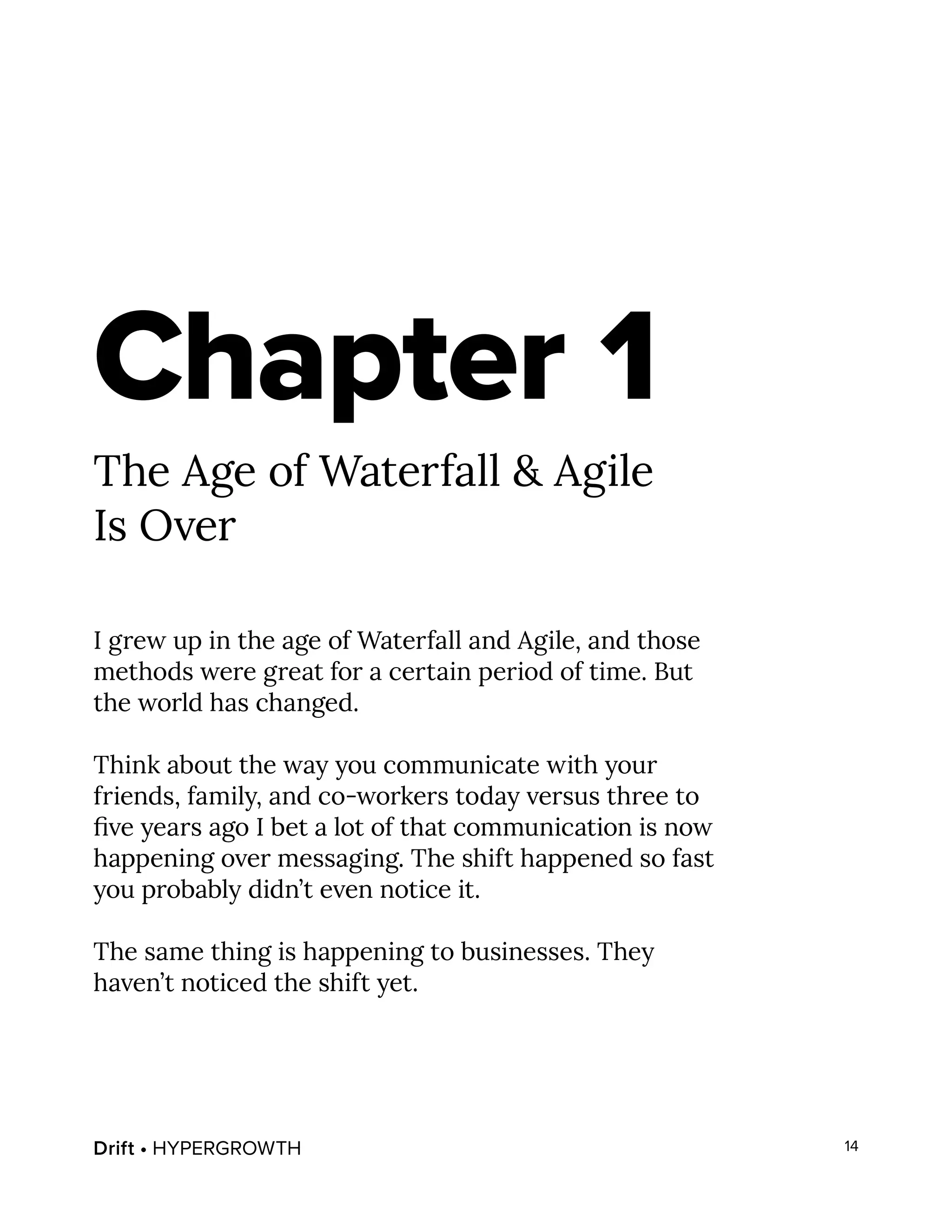 Drift • HYPERGROWTH 14
Chapter 1
The Age of Waterfall & Agile
Is Over
I grew up in the age of Waterfall and Agile, and those
methods were great for a certain period of time. But
the world has changed.
Think about the way you communicate with your
friends, family, and co-workers today versus three to
five years ago I bet a lot of that communication is now
happening over messaging. The shift happened so fast
you probably didn’t even notice it.
The same thing is happening to businesses. They
haven’t noticed the shift yet.
 