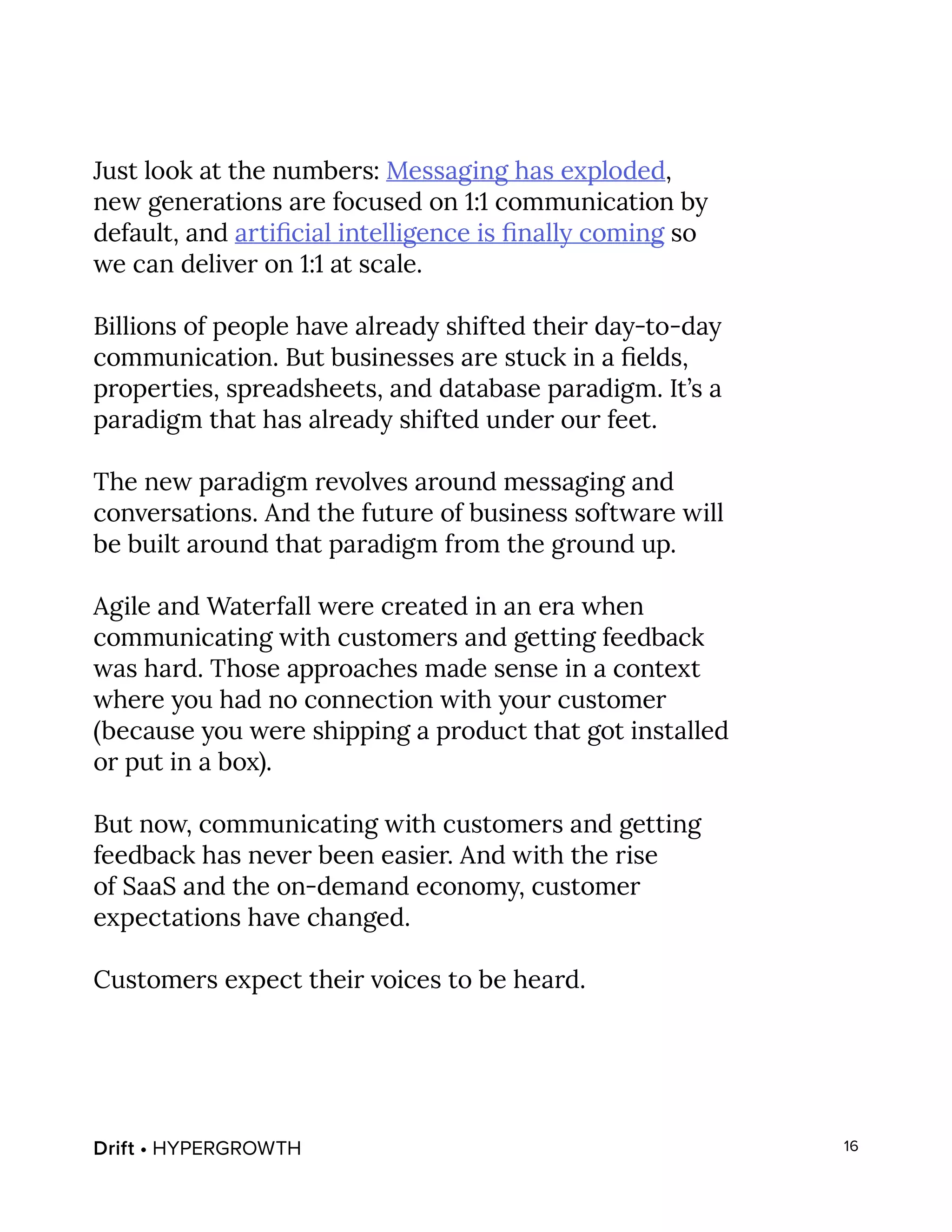 Drift • HYPERGROWTH 16
Just look at the numbers: Messaging has exploded,
new generations are focused on 1:1 communication by
default, and artificial intelligence is finally coming so
we can deliver on 1:1 at scale.
Billions of people have already shifted their day-to-day
communication. But businesses are stuck in a fields,
properties, spreadsheets, and database paradigm. It’s a
paradigm that has already shifted under our feet.
The new paradigm revolves around messaging and
conversations. And the future of business software will
be built around that paradigm from the ground up.
Agile and Waterfall were created in an era when
communicating with customers and getting feedback
was hard. Those approaches made sense in a context
where you had no connection with your customer
(because you were shipping a product that got installed
or put in a box).
But now, communicating with customers and getting
feedback has never been easier. And with the rise
of SaaS and the on-demand economy, customer
expectations have changed.
Customers expect their voices to be heard.
 