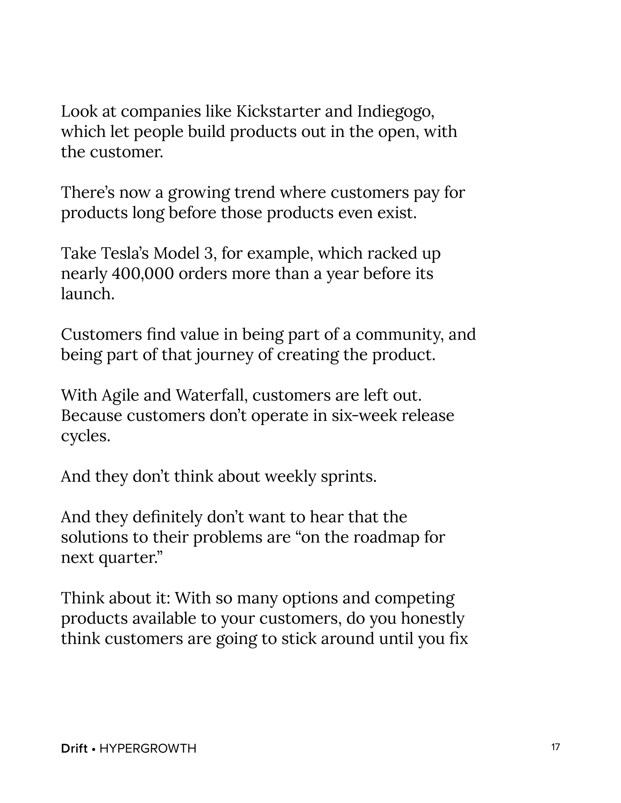 Drift • HYPERGROWTH 17
Look at companies like Kickstarter and Indiegogo,
which let people build products out in the open, with
the customer.
There’s now a growing trend where customers pay for
products long before those products even exist.
Take Tesla’s Model 3, for example, which racked up
nearly 400,000 orders more than a year before its
launch.
Customers find value in being part of a community, and
being part of that journey of creating the product.
With Agile and Waterfall, customers are left out.
Because customers don’t operate in six-week release
cycles.
And they don’t think about weekly sprints.
And they definitely don’t want to hear that the
solutions to their problems are “on the roadmap for
next quarter.”
Think about it: With so many options and competing
products available to your customers, do you honestly
think customers are going to stick around until you fix
 