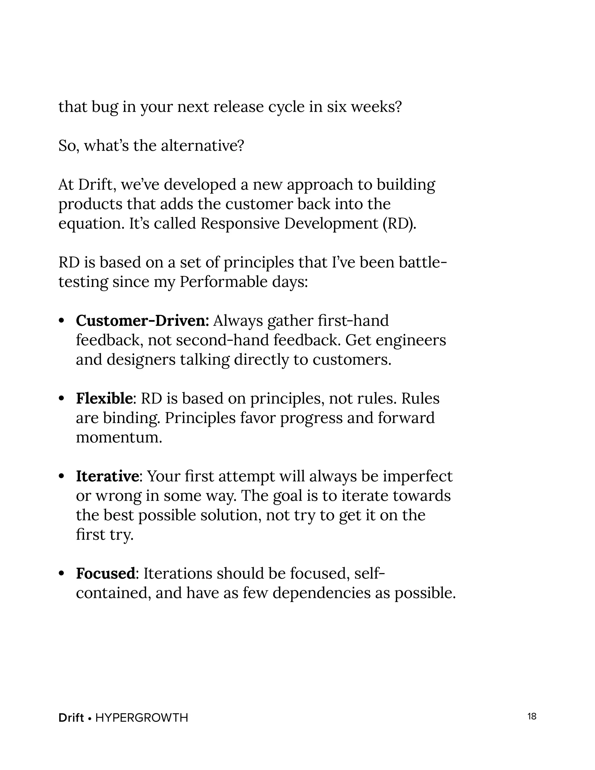Drift • HYPERGROWTH 18
that bug in your next release cycle in six weeks?
So, what’s the alternative?
At Drift, we’ve developed a new approach to building
products that adds the customer back into the
equation. It’s called Responsive Development (RD).
RD is based on a set of principles that I’ve been battle-
testing since my Performable days:
•	 Customer-Driven: Always gather first-hand
feedback, not second-hand feedback. Get engineers
and designers talking directly to customers.
•	 Flexible: RD is based on principles, not rules. Rules
are binding. Principles favor progress and forward
momentum.
•	 Iterative: Your first attempt will always be imperfect
or wrong in some way. The goal is to iterate towards
the best possible solution, not try to get it on the
first try.
•	 Focused: Iterations should be focused, self-
contained, and have as few dependencies as possible.
 