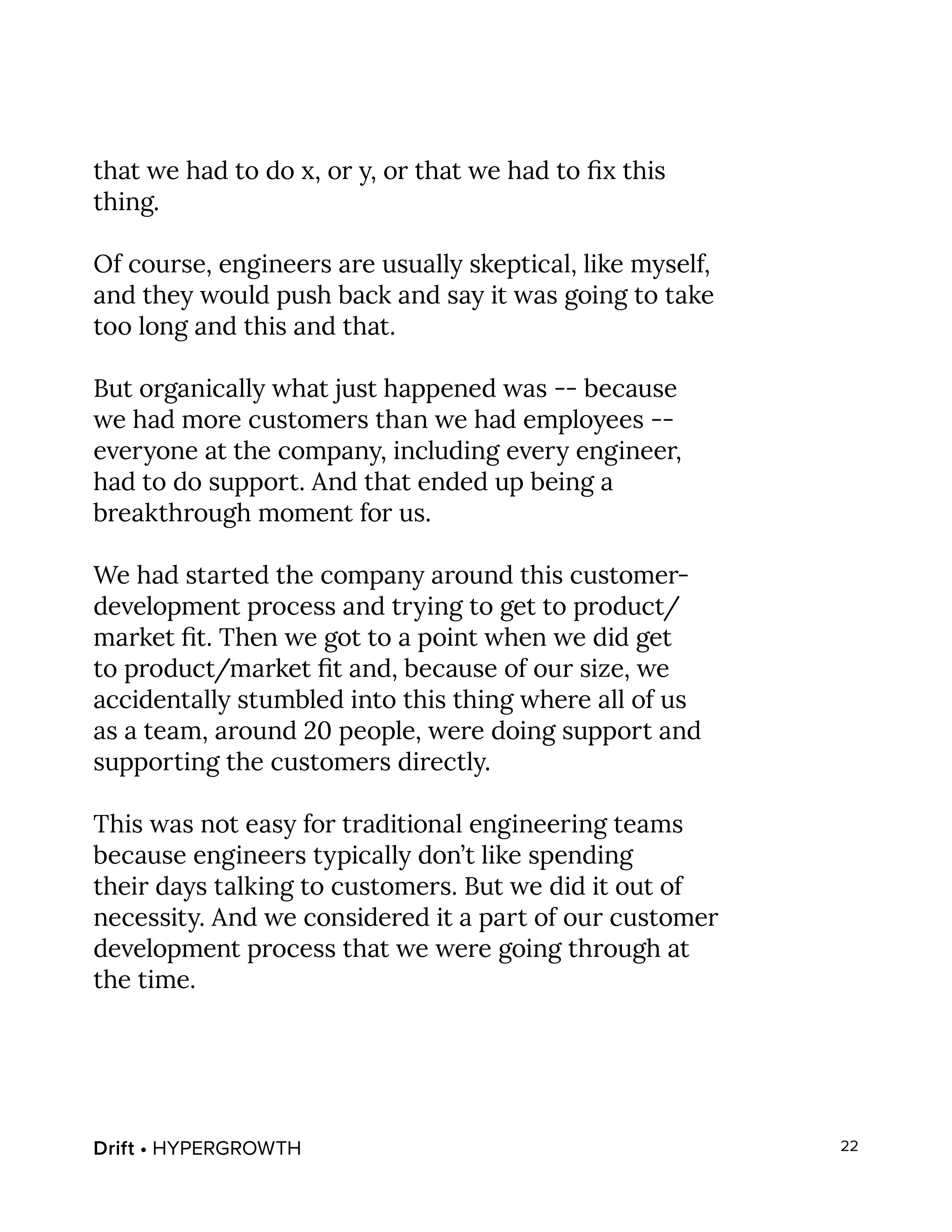 Drift • HYPERGROWTH 22
that we had to do x, or y, or that we had to fix this
thing.
Of course, engineers are usually skeptical, like myself,
and they would push back and say it was going to take
too long and this and that.
But organically what just happened was -- because
we had more customers than we had employees --
everyone at the company, including every engineer,
had to do support. And that ended up being a
breakthrough moment for us.
We had started the company around this customer-
development process and trying to get to product/
market fit. Then we got to a point when we did get
to product/market fit and, because of our size, we
accidentally stumbled into this thing where all of us
as a team, around 20 people, were doing support and
supporting the customers directly.
This was not easy for traditional engineering teams
because engineers typically don’t like spending
their days talking to customers. But we did it out of
necessity. And we considered it a part of our customer
development process that we were going through at
the time.
 
