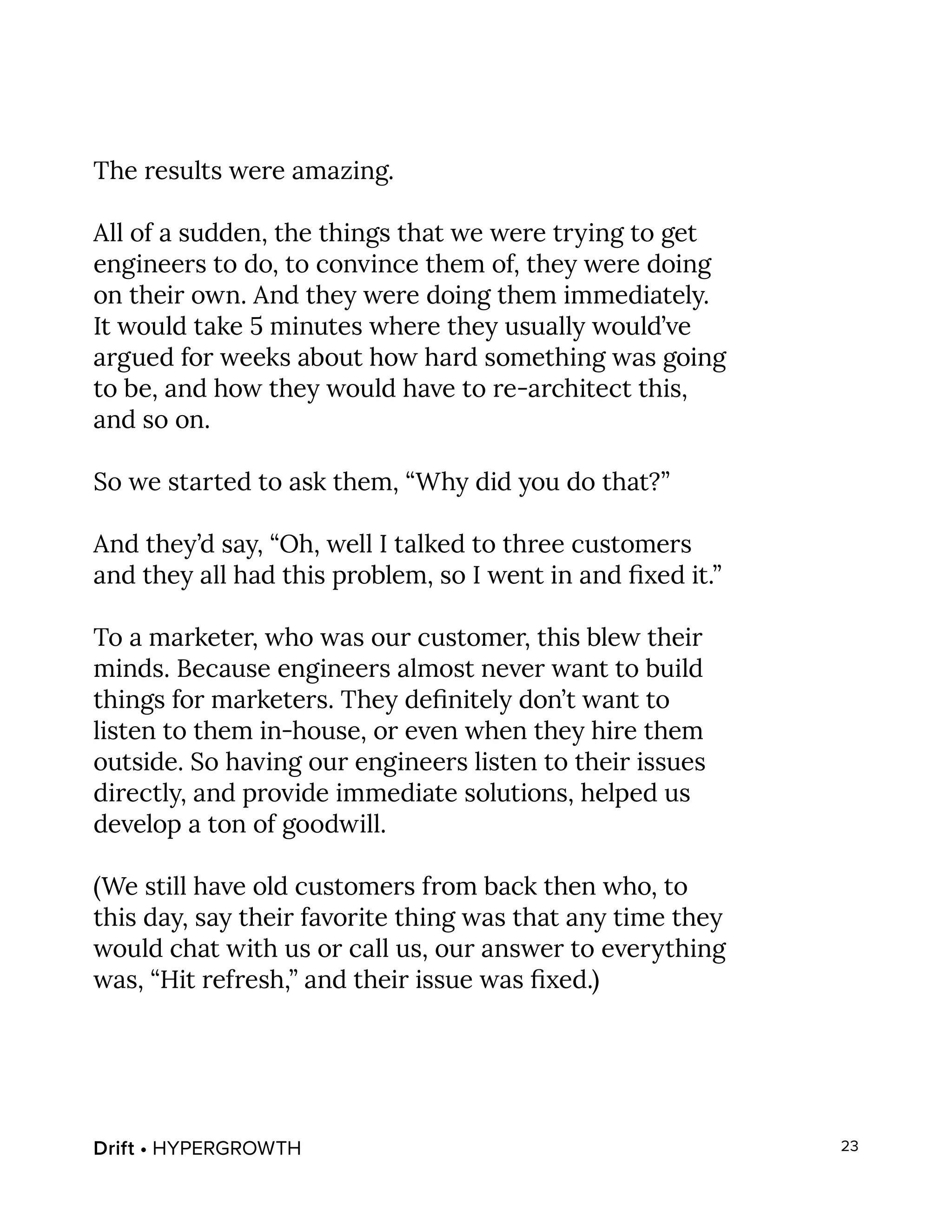 Drift • HYPERGROWTH 23
The results were amazing.
All of a sudden, the things that we were trying to get
engineers to do, to convince them of, they were doing
on their own. And they were doing them immediately.
It would take 5 minutes where they usually would’ve
argued for weeks about how hard something was going
to be, and how they would have to re-architect this,
and so on.
So we started to ask them, “Why did you do that?”
And they’d say, “Oh, well I talked to three customers
and they all had this problem, so I went in and fixed it.”
To a marketer, who was our customer, this blew their
minds. Because engineers almost never want to build
things for marketers. They definitely don’t want to
listen to them in-house, or even when they hire them
outside. So having our engineers listen to their issues
directly, and provide immediate solutions, helped us
develop a ton of goodwill.
(We still have old customers from back then who, to
this day, say their favorite thing was that any time they
would chat with us or call us, our answer to everything
was, “Hit refresh,” and their issue was fixed.)
 