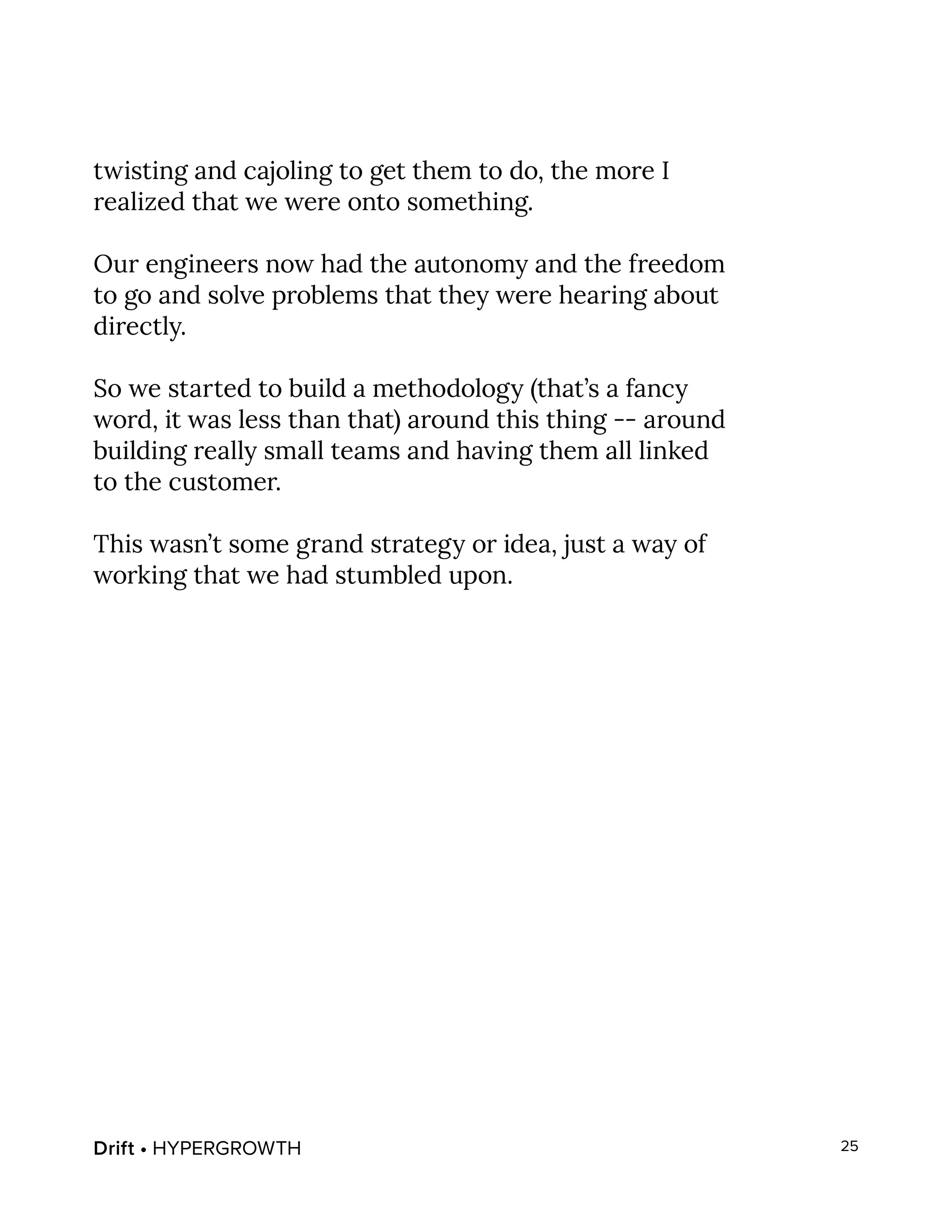 Drift • HYPERGROWTH 25
twisting and cajoling to get them to do, the more I
realized that we were onto something.
Our engineers now had the autonomy and the freedom
to go and solve problems that they were hearing about
directly.
So we started to build a methodology (that’s a fancy
word, it was less than that) around this thing -- around
building really small teams and having them all linked
to the customer.
This wasn’t some grand strategy or idea, just a way of
working that we had stumbled upon.
 