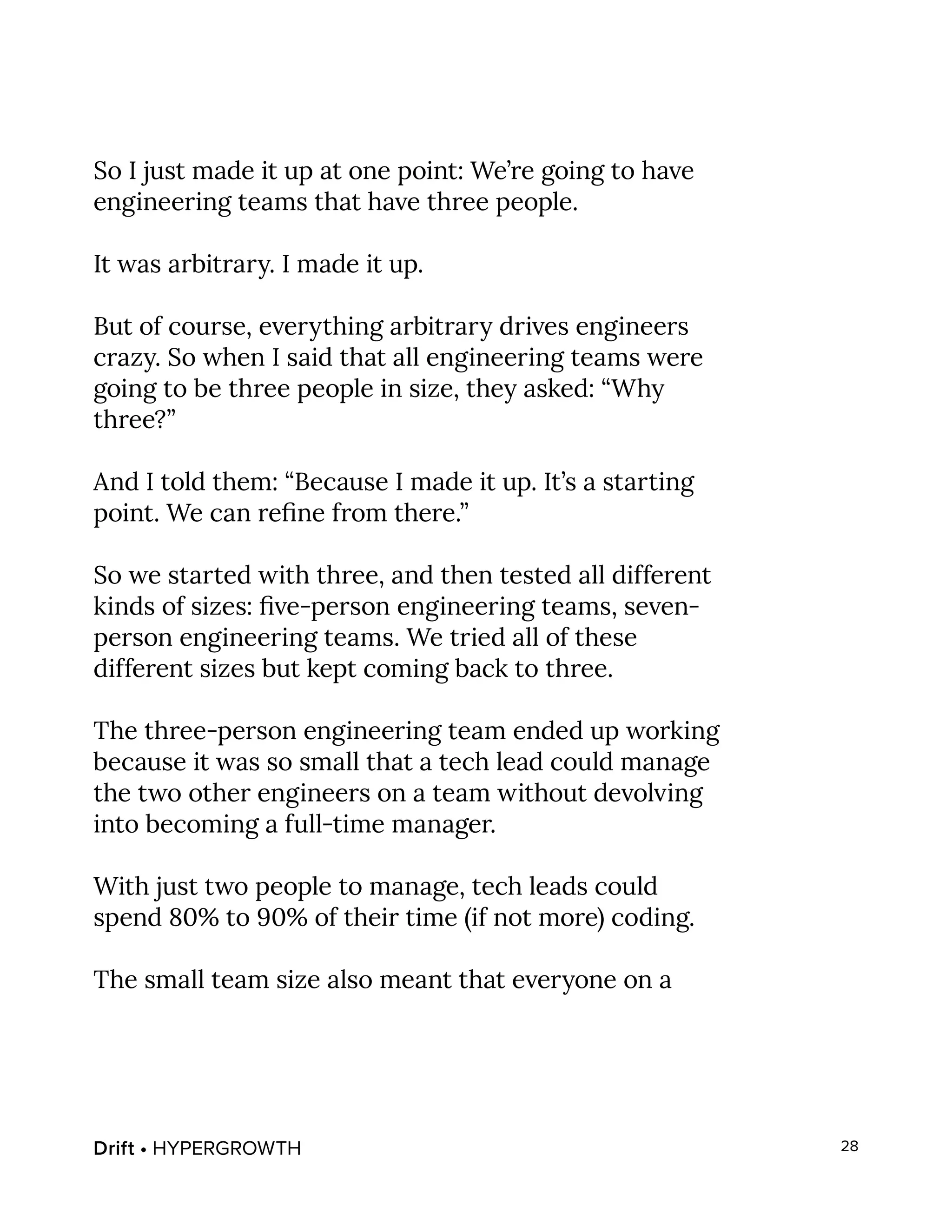 Drift • HYPERGROWTH 28
So I just made it up at one point: We’re going to have
engineering teams that have three people.
It was arbitrary. I made it up.
But of course, everything arbitrary drives engineers
crazy. So when I said that all engineering teams were
going to be three people in size, they asked: “Why
three?”
And I told them: “Because I made it up. It’s a starting
point. We can refine from there.”
So we started with three, and then tested all different
kinds of sizes: five-person engineering teams, seven-
person engineering teams. We tried all of these
different sizes but kept coming back to three.
The three-person engineering team ended up working
because it was so small that a tech lead could manage
the two other engineers on a team without devolving
into becoming a full-time manager.
With just two people to manage, tech leads could
spend 80% to 90% of their time (if not more) coding.
The small team size also meant that everyone on a
 