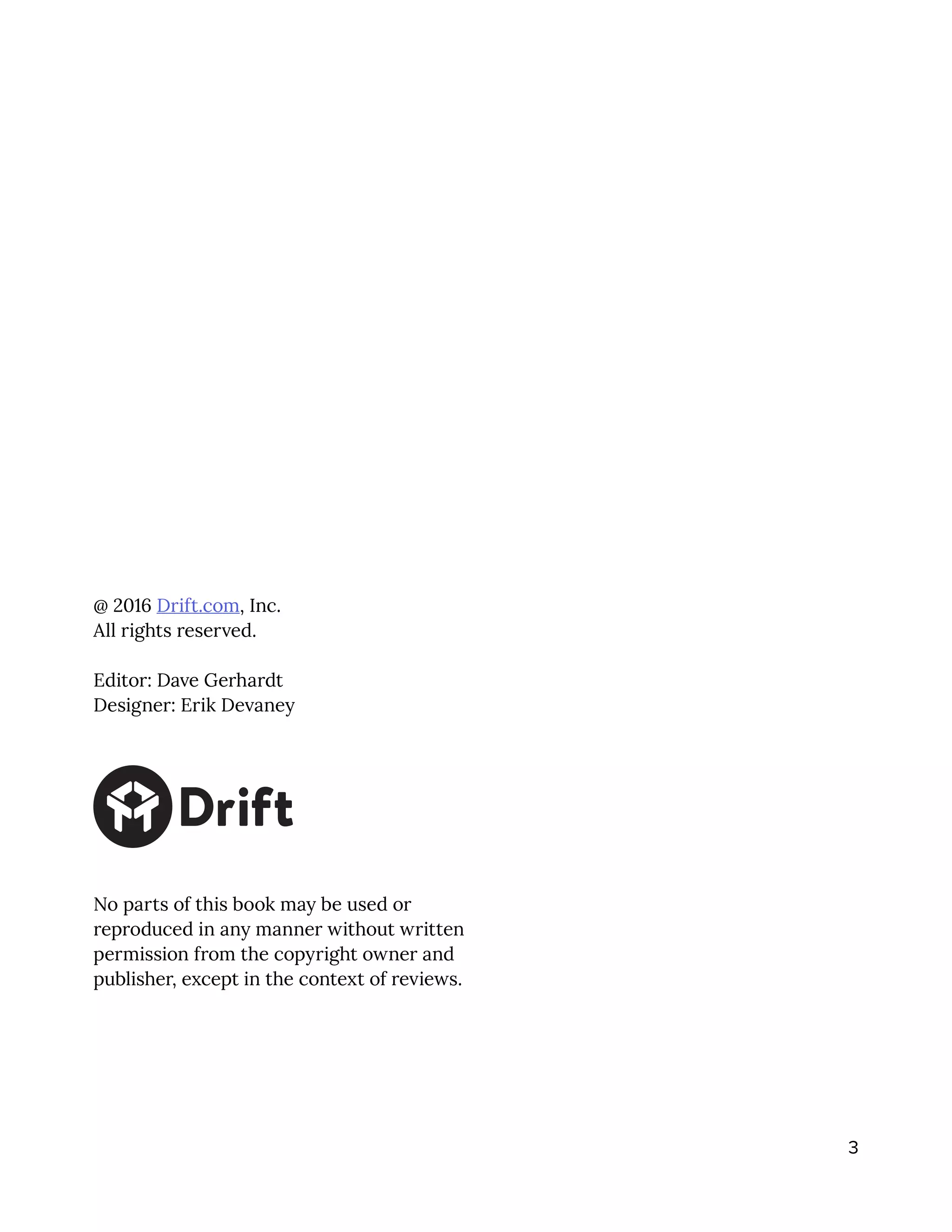 3
@ 2016 Drift.com, Inc.
All rights reserved.
Editor: Dave Gerhardt
Designer: Erik Devaney
No parts of this book may be used or
reproduced in any manner without written
permission from the copyright owner and
publisher, except in the context of reviews.
 