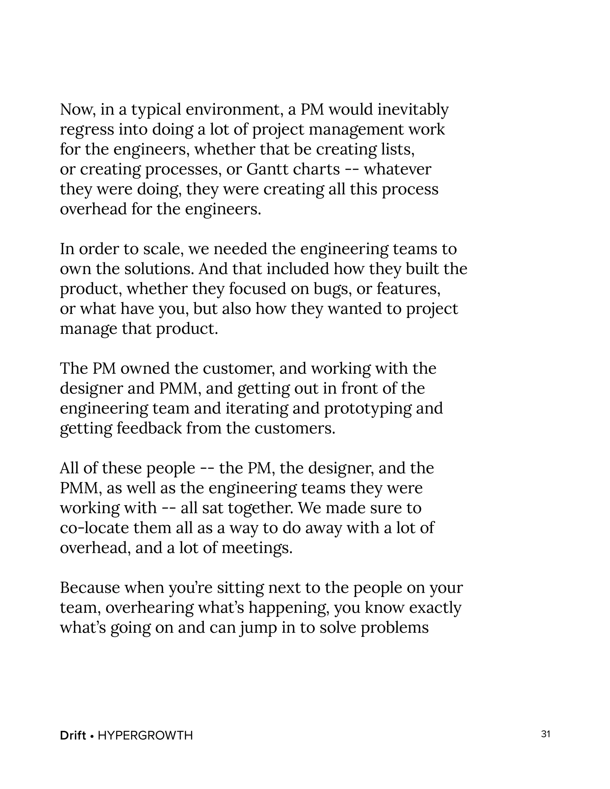 Drift • HYPERGROWTH 31
Now, in a typical environment, a PM would inevitably
regress into doing a lot of project management work
for the engineers, whether that be creating lists,
or creating processes, or Gantt charts -- whatever
they were doing, they were creating all this process
overhead for the engineers.
In order to scale, we needed the engineering teams to
own the solutions. And that included how they built the
product, whether they focused on bugs, or features,
or what have you, but also how they wanted to project
manage that product.
The PM owned the customer, and working with the
designer and PMM, and getting out in front of the
engineering team and iterating and prototyping and
getting feedback from the customers.
All of these people -- the PM, the designer, and the
PMM, as well as the engineering teams they were
working with -- all sat together. We made sure to
co-locate them all as a way to do away with a lot of
overhead, and a lot of meetings.
Because when you’re sitting next to the people on your
team, overhearing what’s happening, you know exactly
what’s going on and can jump in to solve problems
 