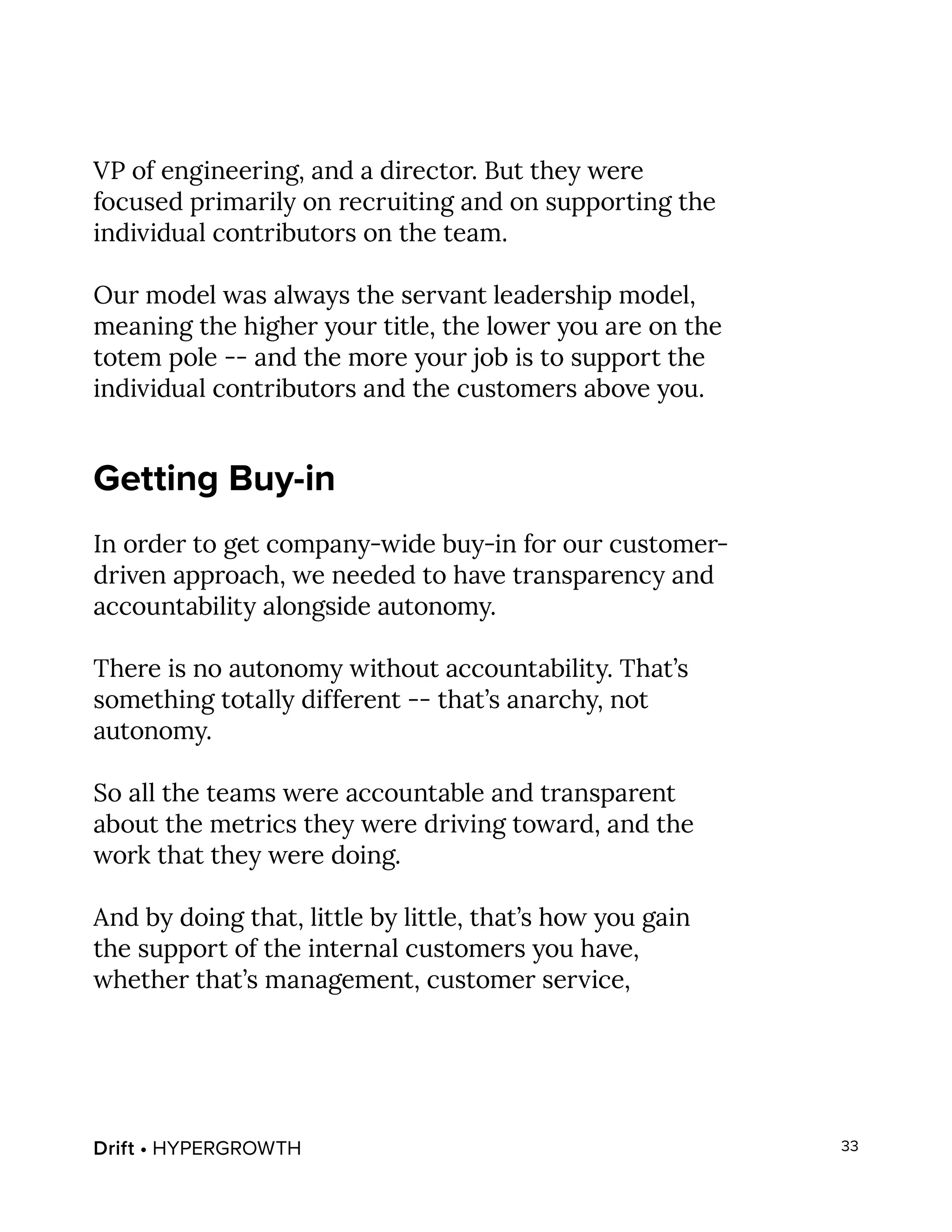 Drift • HYPERGROWTH 33
VP of engineering, and a director. But they were
focused primarily on recruiting and on supporting the
individual contributors on the team.
Our model was always the servant leadership model,
meaning the higher your title, the lower you are on the
totem pole -- and the more your job is to support the
individual contributors and the customers above you.
Getting Buy-in
In order to get company-wide buy-in for our customer-
driven approach, we needed to have transparency and
accountability alongside autonomy.
There is no autonomy without accountability. That’s
something totally different -- that’s anarchy, not
autonomy.
So all the teams were accountable and transparent
about the metrics they were driving toward, and the
work that they were doing.
And by doing that, little by little, that’s how you gain
the support of the internal customers you have,
whether that’s management, customer service,
 