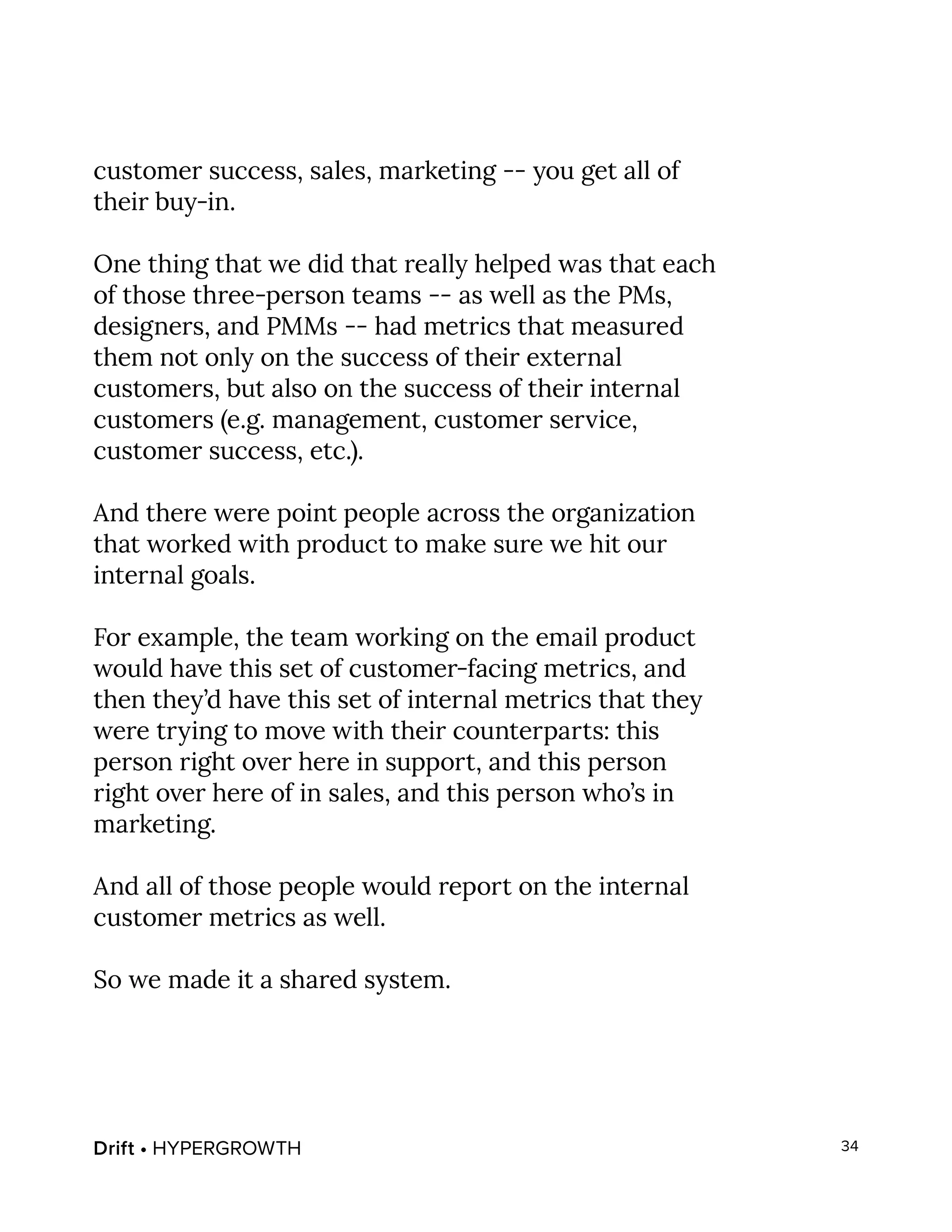 Drift • HYPERGROWTH 34
customer success, sales, marketing -- you get all of
their buy-in.
One thing that we did that really helped was that each
of those three-person teams -- as well as the PMs,
designers, and PMMs -- had metrics that measured
them not only on the success of their external
customers, but also on the success of their internal
customers (e.g. management, customer service,
customer success, etc.).
And there were point people across the organization
that worked with product to make sure we hit our
internal goals.
For example, the team working on the email product
would have this set of customer-facing metrics, and
then they’d have this set of internal metrics that they
were trying to move with their counterparts: this
person right over here in support, and this person
right over here of in sales, and this person who’s in
marketing.
And all of those people would report on the internal
customer metrics as well.
So we made it a shared system.
 