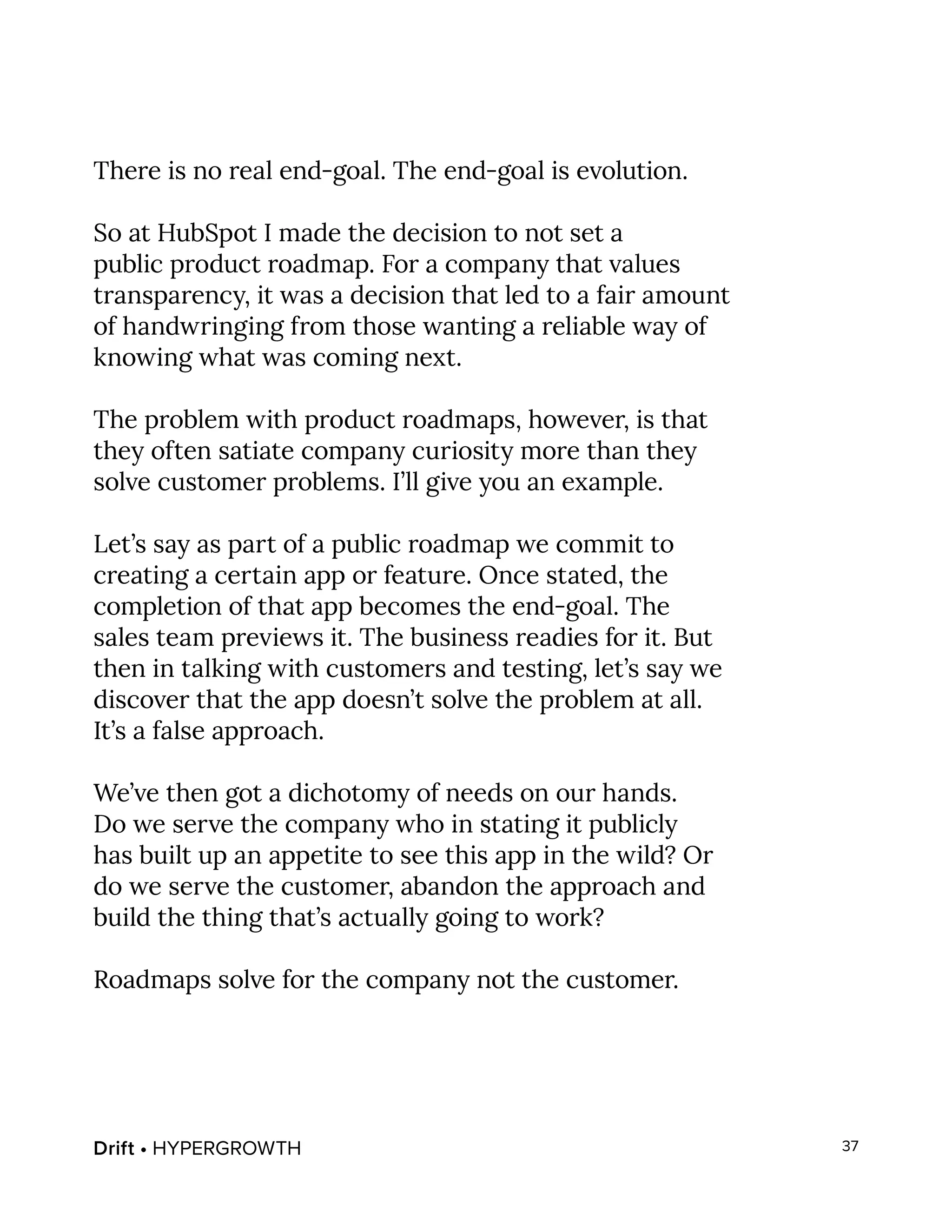 Drift • HYPERGROWTH 37
There is no real end-goal. The end-goal is evolution.
So at HubSpot I made the decision to not set a
public product roadmap. For a company that values
transparency, it was a decision that led to a fair amount
of handwringing from those wanting a reliable way of
knowing what was coming next.
The problem with product roadmaps, however, is that
they often satiate company curiosity more than they
solve customer problems. I’ll give you an example.
Let’s say as part of a public roadmap we commit to
creating a certain app or feature. Once stated, the
completion of that app becomes the end-goal. The
sales team previews it. The business readies for it. But
then in talking with customers and testing, let’s say we
discover that the app doesn’t solve the problem at all.
It’s a false approach.
We’ve then got a dichotomy of needs on our hands.
Do we serve the company who in stating it publicly
has built up an appetite to see this app in the wild? Or
do we serve the customer, abandon the approach and
build the thing that’s actually going to work?
Roadmaps solve for the company not the customer.
 