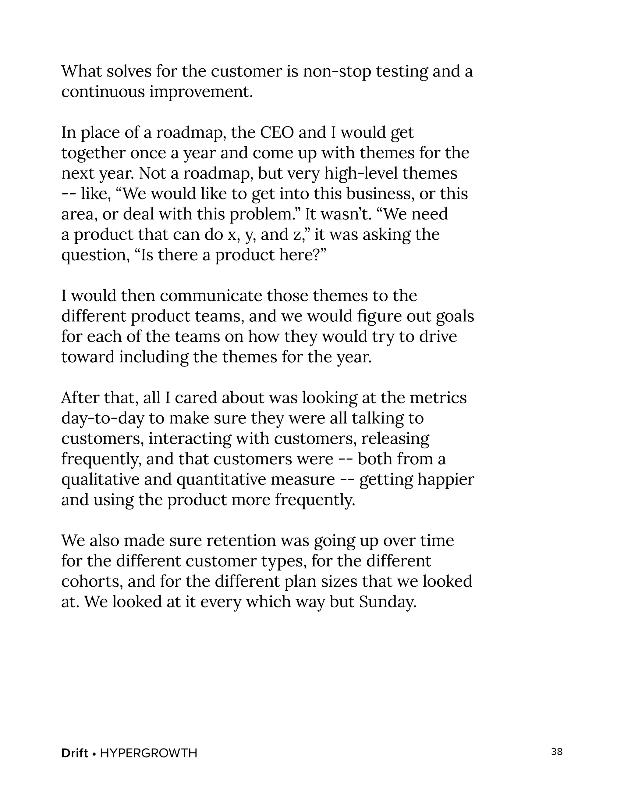 Drift • HYPERGROWTH 38
What solves for the customer is non-stop testing and a
continuous improvement.
In place of a roadmap, the CEO and I would get
together once a year and come up with themes for the
next year. Not a roadmap, but very high-level themes
-- like, “We would like to get into this business, or this
area, or deal with this problem.” It wasn’t. “We need
a product that can do x, y, and z,” it was asking the
question, “Is there a product here?”
I would then communicate those themes to the
different product teams, and we would figure out goals
for each of the teams on how they would try to drive
toward including the themes for the year.
After that, all I cared about was looking at the metrics
day-to-day to make sure they were all talking to
customers, interacting with customers, releasing
frequently, and that customers were -- both from a
qualitative and quantitative measure -- getting happier
and using the product more frequently.
We also made sure retention was going up over time
for the different customer types, for the different
cohorts, and for the different plan sizes that we looked
at. We looked at it every which way but Sunday.
 