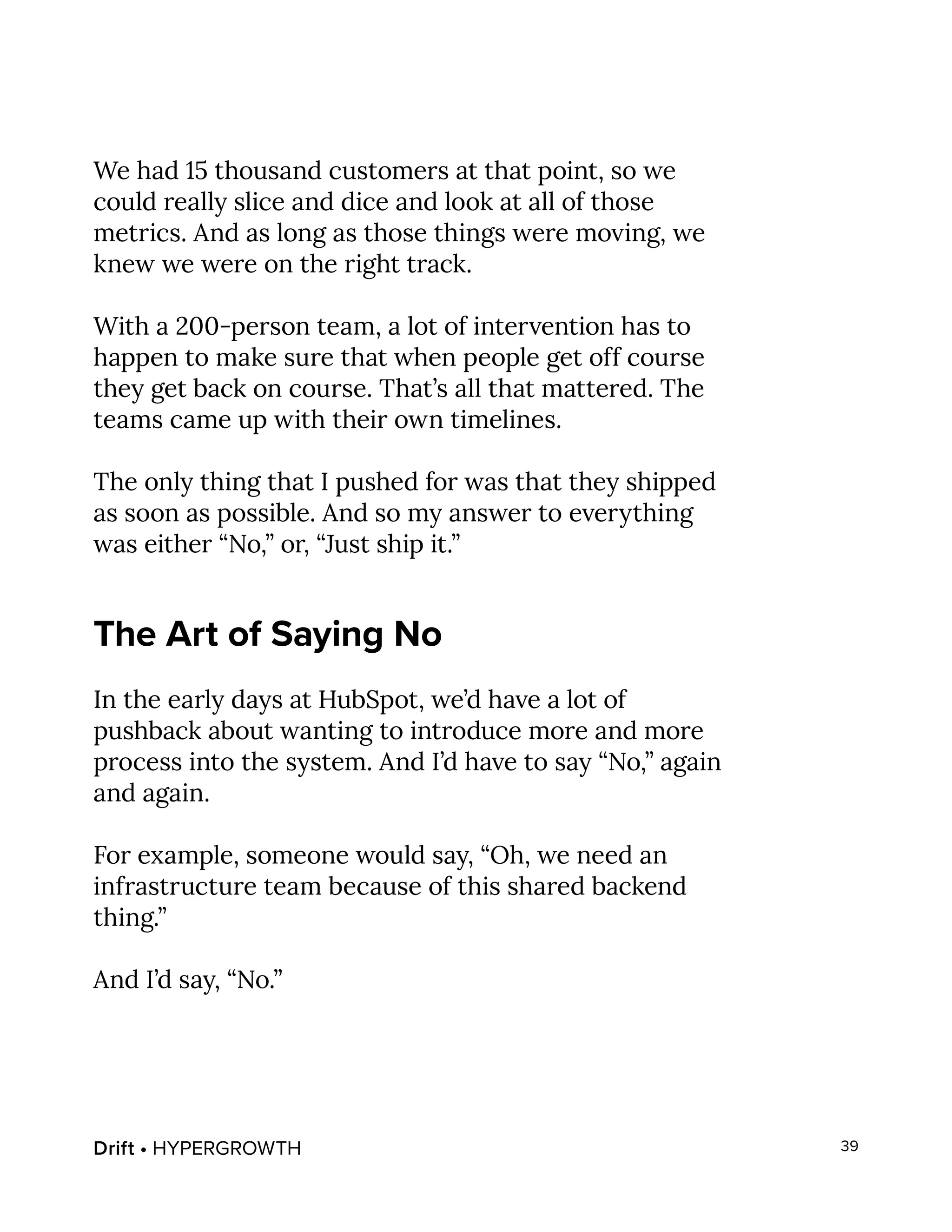 Drift • HYPERGROWTH 39
We had 15 thousand customers at that point, so we
could really slice and dice and look at all of those
metrics. And as long as those things were moving, we
knew we were on the right track.
With a 200-person team, a lot of intervention has to
happen to make sure that when people get off course
they get back on course. That’s all that mattered. The
teams came up with their own timelines.
The only thing that I pushed for was that they shipped
as soon as possible. And so my answer to everything
was either “No,” or, “Just ship it.”
The Art of Saying No
In the early days at HubSpot, we’d have a lot of
pushback about wanting to introduce more and more
process into the system. And I’d have to say “No,” again
and again.
For example, someone would say, “Oh, we need an
infrastructure team because of this shared backend
thing.”
And I’d say, “No.”
 