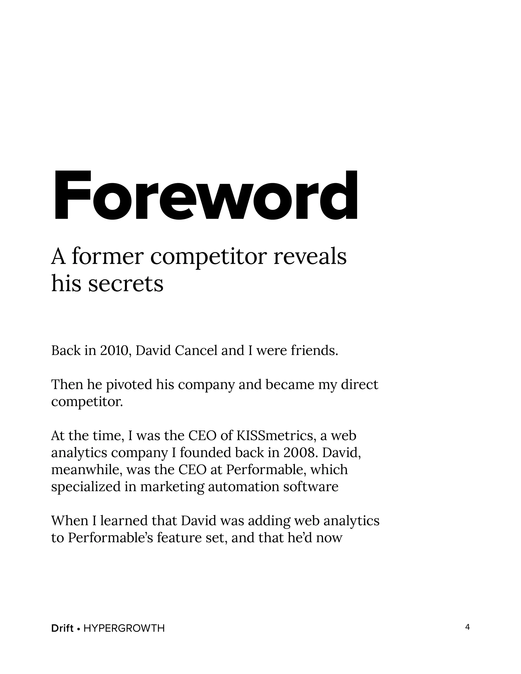 Drift • HYPERGROWTH 4
Foreword
A former competitor reveals
his secrets
Back in 2010, David Cancel and I were friends.
Then he pivoted his company and became my direct
competitor.
At the time, I was the CEO of KISSmetrics, a web
analytics company I founded back in 2008. David,
meanwhile, was the CEO at Performable, which
specialized in marketing automation software
When I learned that David was adding web analytics
to Performable’s feature set, and that he’d now
 