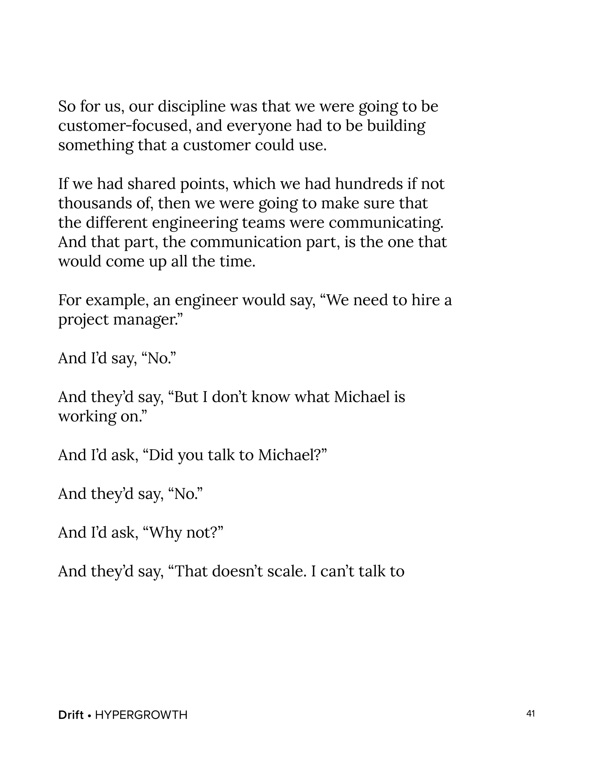 Drift • HYPERGROWTH 41
So for us, our discipline was that we were going to be
customer-focused, and everyone had to be building
something that a customer could use.
If we had shared points, which we had hundreds if not
thousands of, then we were going to make sure that
the different engineering teams were communicating.
And that part, the communication part, is the one that
would come up all the time.
For example, an engineer would say, “We need to hire a
project manager.”
And I’d say, “No.”
And they’d say, “But I don’t know what Michael is
working on.”
And I’d ask, “Did you talk to Michael?”
And they’d say, “No.”
And I’d ask, “Why not?”
And they’d say, “That doesn’t scale. I can’t talk to
 