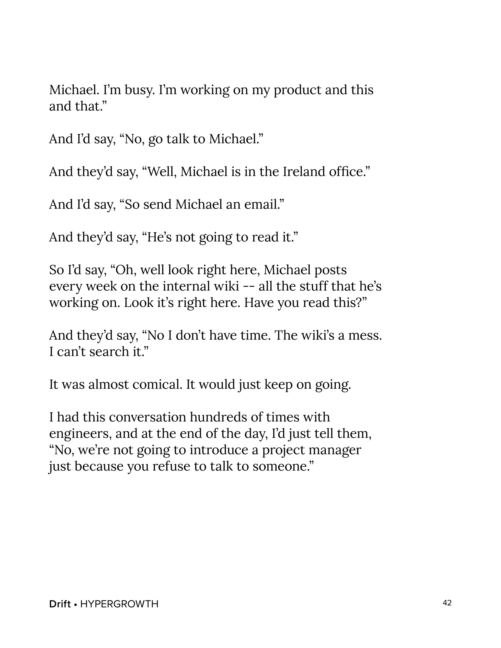 Drift • HYPERGROWTH 42
Michael. I’m busy. I’m working on my product and this
and that.”
And I’d say, “No, go talk to Michael.”
And they’d say, “Well, Michael is in the Ireland office.”
And I’d say, “So send Michael an email.”
And they’d say, “He’s not going to read it.”
So I’d say, “Oh, well look right here, Michael posts
every week on the internal wiki -- all the stuff that he’s
working on. Look it’s right here. Have you read this?”
And they’d say, “No I don’t have time. The wiki’s a mess.
I can’t search it.”
It was almost comical. It would just keep on going.
I had this conversation hundreds of times with
engineers, and at the end of the day, I’d just tell them,
“No, we’re not going to introduce a project manager
just because you refuse to talk to someone.”
 