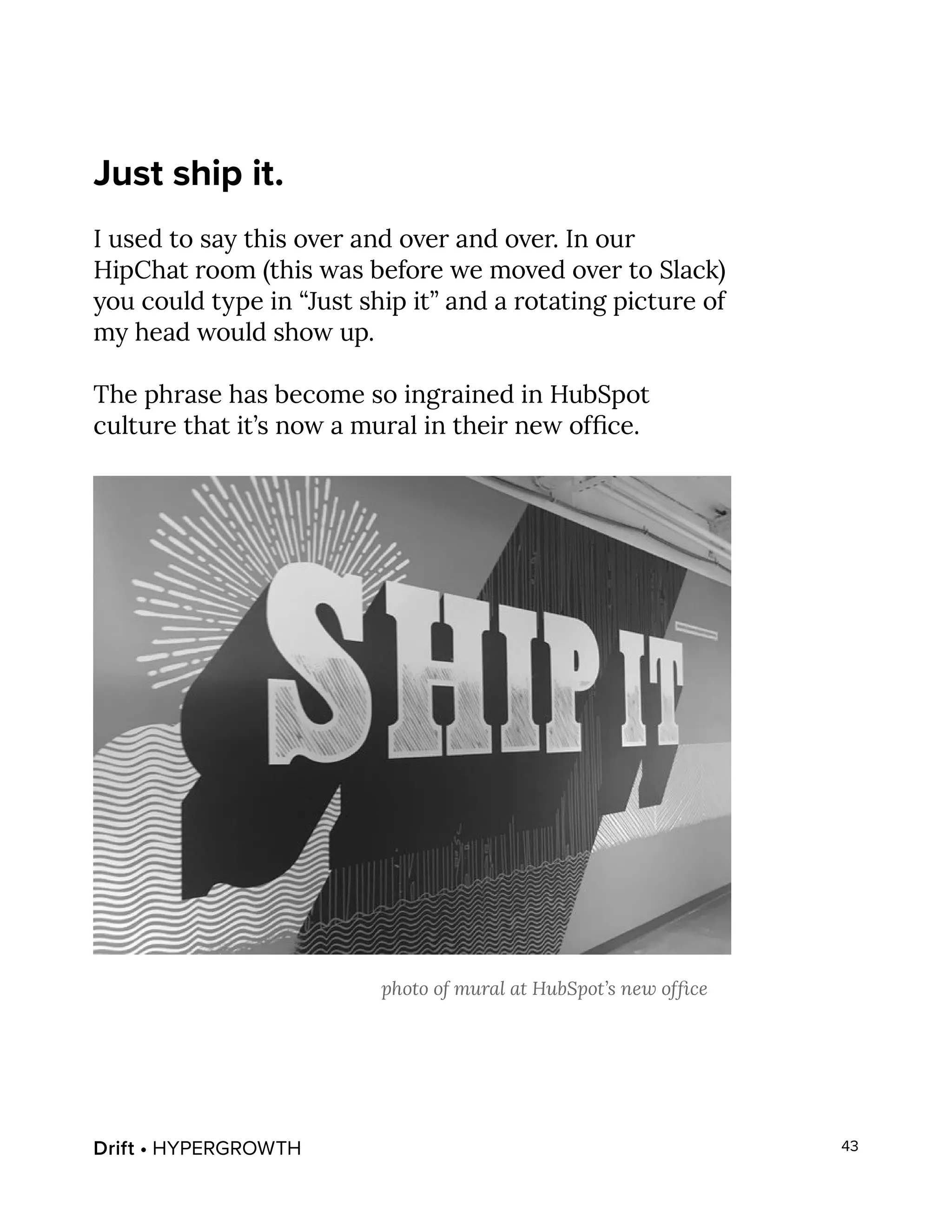Drift • HYPERGROWTH 43
Just ship it.
I used to say this over and over and over. In our
HipChat room (this was before we moved over to Slack)
you could type in “Just ship it” and a rotating picture of
my head would show up.
The phrase has become so ingrained in HubSpot
culture that it’s now a mural in their new office.
photo of mural at HubSpot’s new office
 