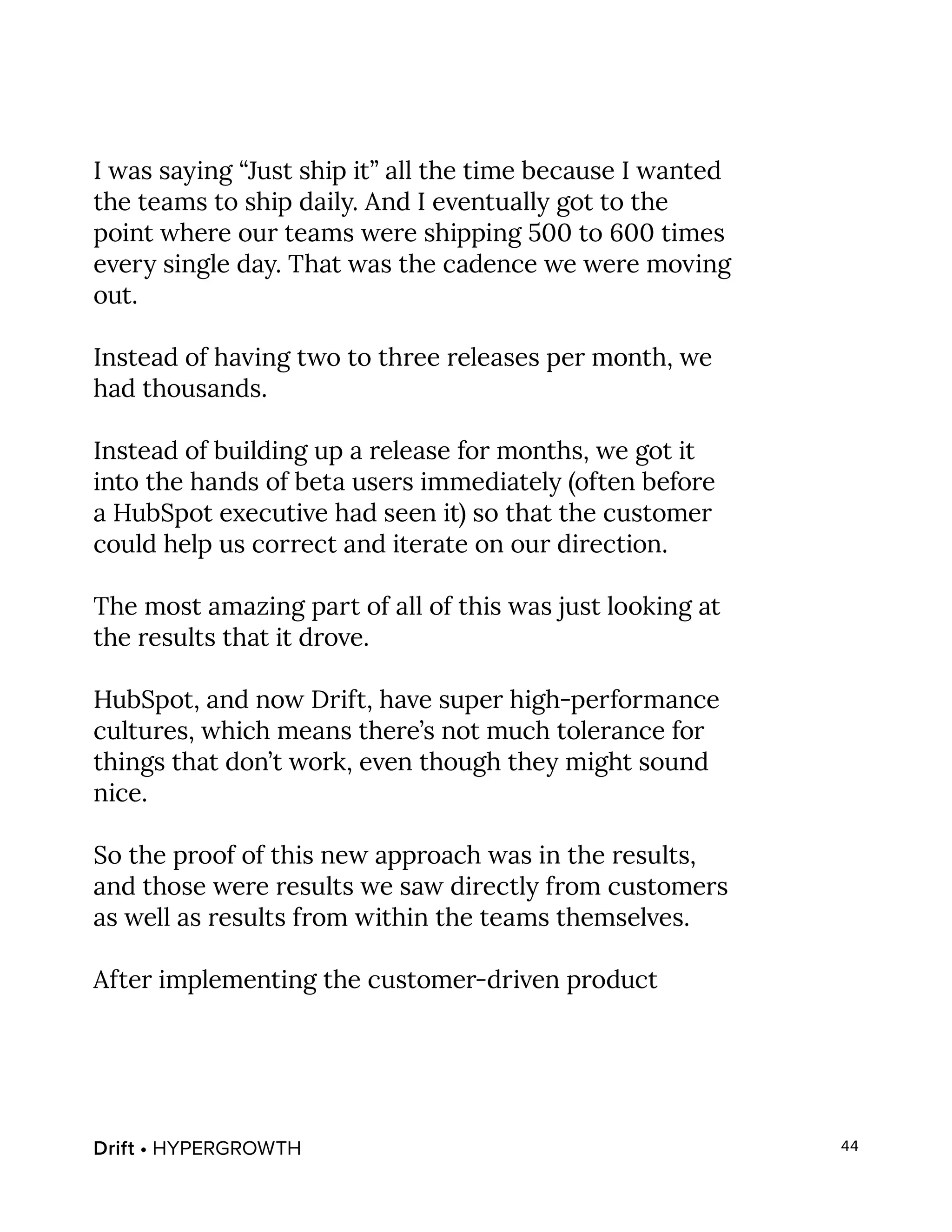 Drift • HYPERGROWTH 44
I was saying “Just ship it” all the time because I wanted
the teams to ship daily. And I eventually got to the
point where our teams were shipping 500 to 600 times
every single day. That was the cadence we were moving
out.
Instead of having two to three releases per month, we
had thousands.
Instead of building up a release for months, we got it
into the hands of beta users immediately (often before
a HubSpot executive had seen it) so that the customer
could help us correct and iterate on our direction.
The most amazing part of all of this was just looking at
the results that it drove.
HubSpot, and now Drift, have super high-performance
cultures, which means there’s not much tolerance for
things that don’t work, even though they might sound
nice.
So the proof of this new approach was in the results,
and those were results we saw directly from customers
as well as results from within the teams themselves.
After implementing the customer-driven product
 