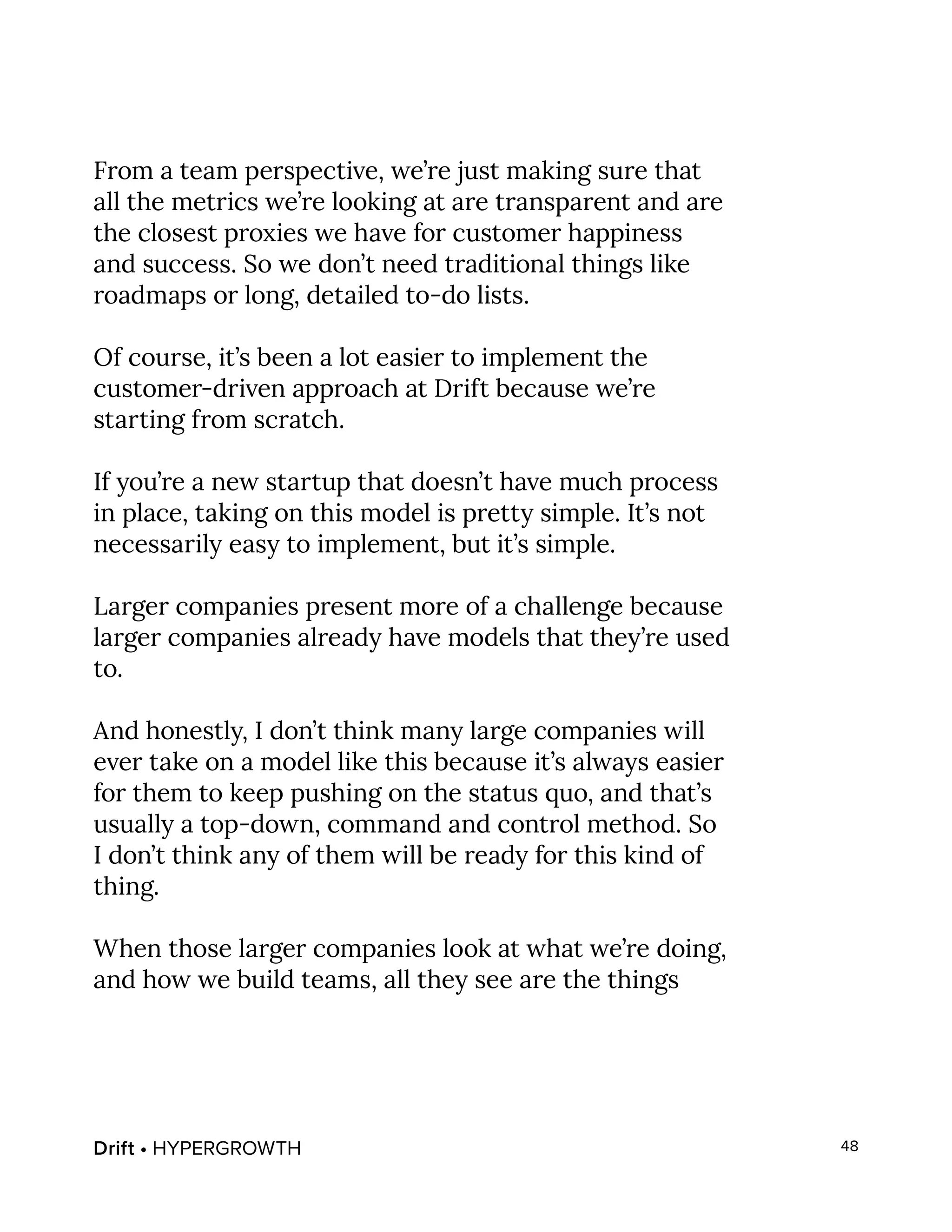 Drift • HYPERGROWTH 48
From a team perspective, we’re just making sure that
all the metrics we’re looking at are transparent and are
the closest proxies we have for customer happiness
and success. So we don’t need traditional things like
roadmaps or long, detailed to-do lists.
Of course, it’s been a lot easier to implement the
customer-driven approach at Drift because we’re
starting from scratch.
If you’re a new startup that doesn’t have much process
in place, taking on this model is pretty simple. It’s not
necessarily easy to implement, but it’s simple.
Larger companies present more of a challenge because
larger companies already have models that they’re used
to.
And honestly, I don’t think many large companies will
ever take on a model like this because it’s always easier
for them to keep pushing on the status quo, and that’s
usually a top-down, command and control method. So
I don’t think any of them will be ready for this kind of
thing.
When those larger companies look at what we’re doing,
and how we build teams, all they see are the things
 