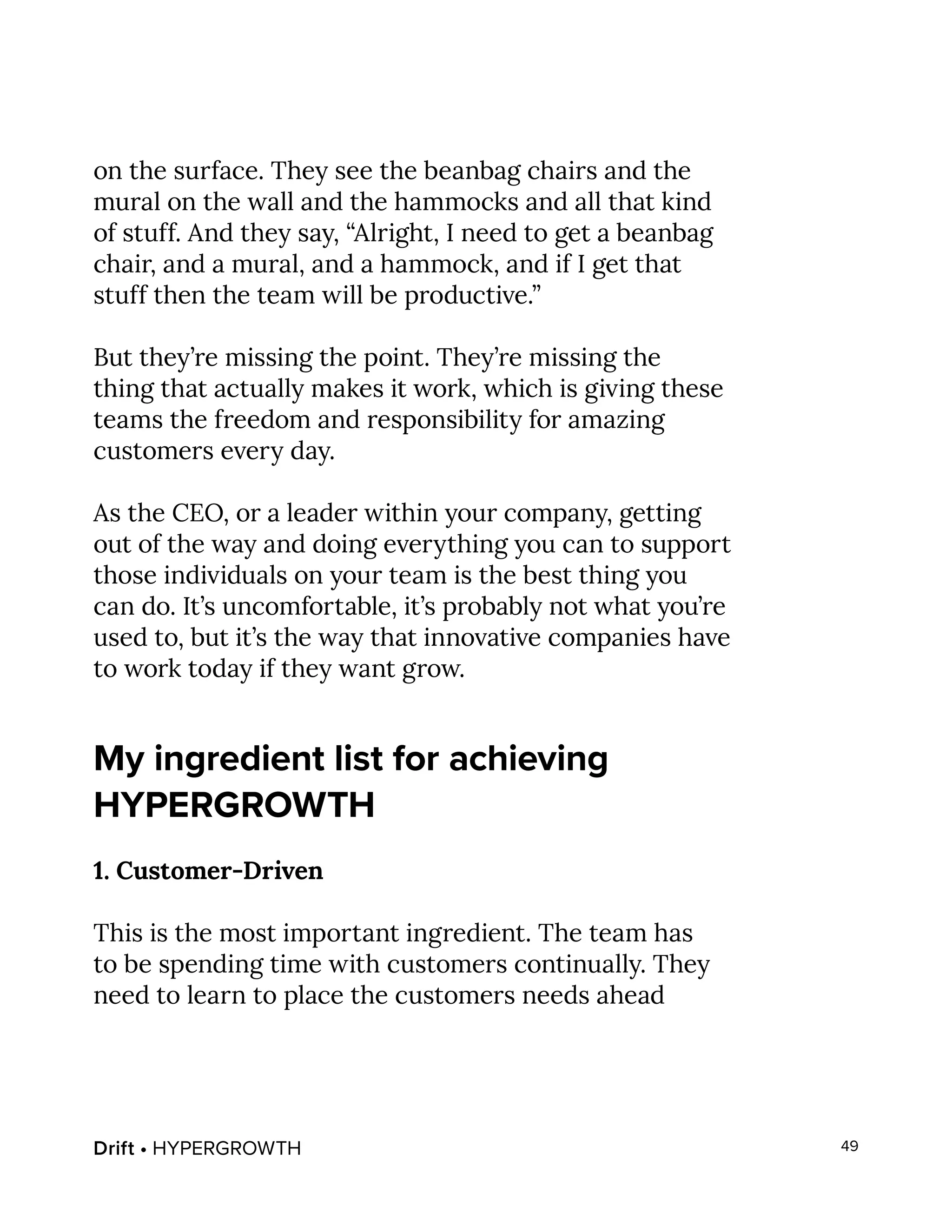 Drift • HYPERGROWTH 49
on the surface. They see the beanbag chairs and the
mural on the wall and the hammocks and all that kind
of stuff. And they say, “Alright, I need to get a beanbag
chair, and a mural, and a hammock, and if I get that
stuff then the team will be productive.”
But they’re missing the point. They’re missing the
thing that actually makes it work, which is giving these
teams the freedom and responsibility for amazing
customers every day.
As the CEO, or a leader within your company, getting
out of the way and doing everything you can to support
those individuals on your team is the best thing you
can do. It’s uncomfortable, it’s probably not what you’re
used to, but it’s the way that innovative companies have
to work today if they want grow.
My ingredient list for achieving
HYPERGROWTH
1. Customer-Driven
This is the most important ingredient. The team has
to be spending time with customers continually. They
need to learn to place the customers needs ahead
 