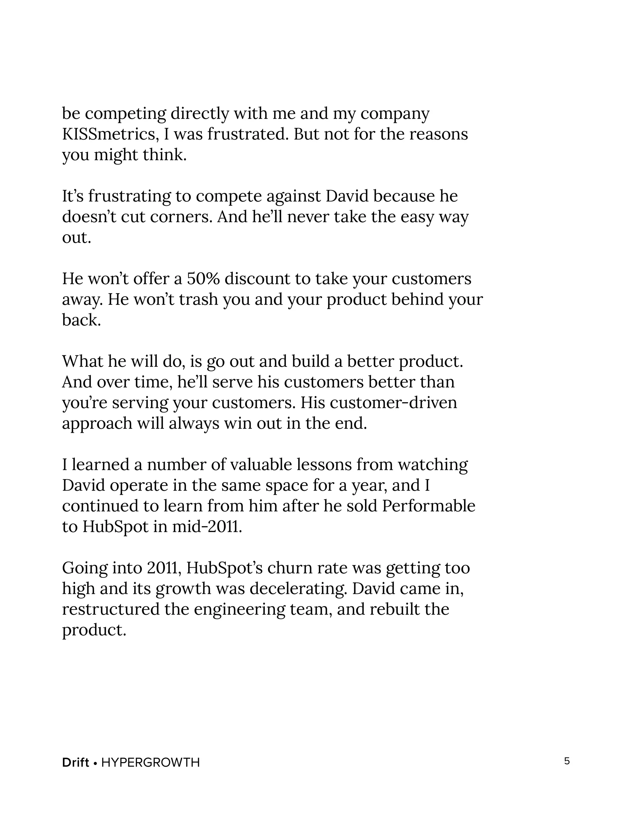 Drift • HYPERGROWTH 5
be competing directly with me and my company
KISSmetrics, I was frustrated. But not for the reasons
you might think.
It’s frustrating to compete against David because he
doesn’t cut corners. And he’ll never take the easy way
out.
He won’t offer a 50% discount to take your customers
away. He won’t trash you and your product behind your
back.
What he will do, is go out and build a better product.
And over time, he’ll serve his customers better than
you’re serving your customers. His customer-driven
approach will always win out in the end.
I learned a number of valuable lessons from watching
David operate in the same space for a year, and I
continued to learn from him after he sold Performable
to HubSpot in mid-2011.
Going into 2011, HubSpot’s churn rate was getting too
high and its growth was decelerating. David came in,
restructured the engineering team, and rebuilt the
product.
 
