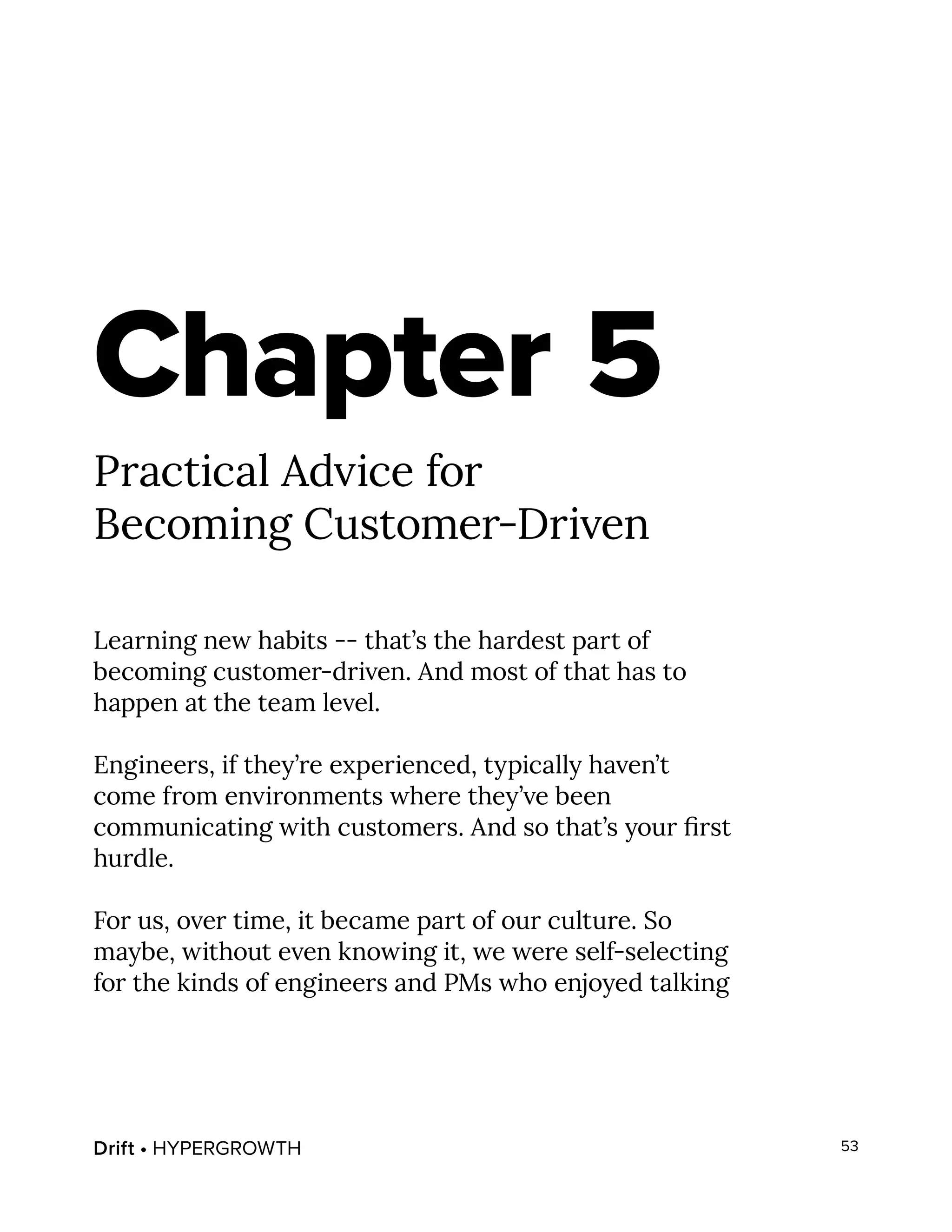Drift • HYPERGROWTH 53
Chapter 5
Practical Advice for
Becoming Customer-Driven
Learning new habits -- that’s the hardest part of
becoming customer-driven. And most of that has to
happen at the team level.
Engineers, if they’re experienced, typically haven’t
come from environments where they’ve been
communicating with customers. And so that’s your first
hurdle.
For us, over time, it became part of our culture. So
maybe, without even knowing it, we were self-selecting
for the kinds of engineers and PMs who enjoyed talking
 