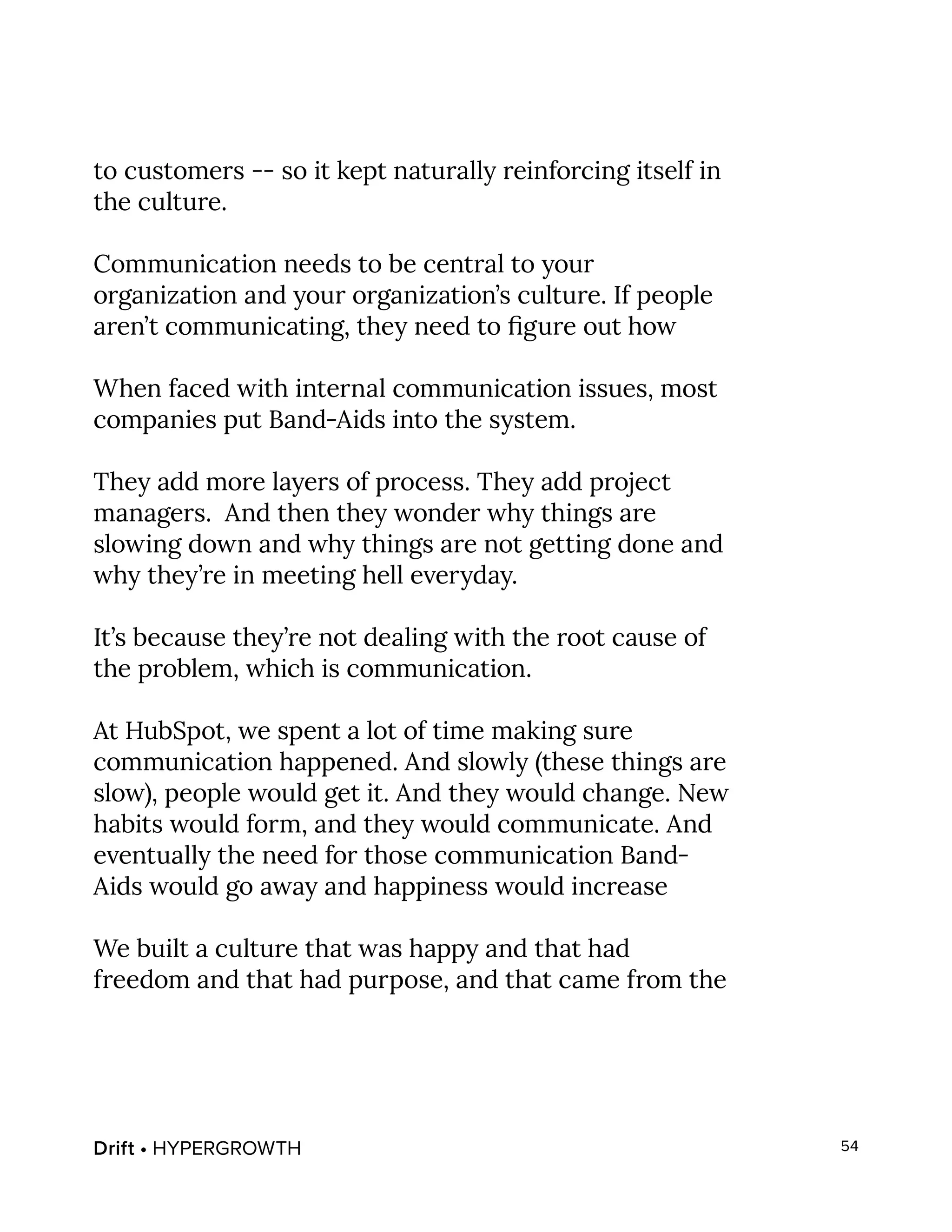 Drift • HYPERGROWTH 54
to customers -- so it kept naturally reinforcing itself in
the culture.
Communication needs to be central to your
organization and your organization’s culture. If people
aren’t communicating, they need to figure out how
When faced with internal communication issues, most
companies put Band-Aids into the system.
They add more layers of process. They add project
managers. And then they wonder why things are
slowing down and why things are not getting done and
why they’re in meeting hell everyday.
It’s because they’re not dealing with the root cause of
the problem, which is communication.
At HubSpot, we spent a lot of time making sure
communication happened. And slowly (these things are
slow), people would get it. And they would change. New
habits would form, and they would communicate. And
eventually the need for those communication Band-
Aids would go away and happiness would increase
We built a culture that was happy and that had
freedom and that had purpose, and that came from the
 