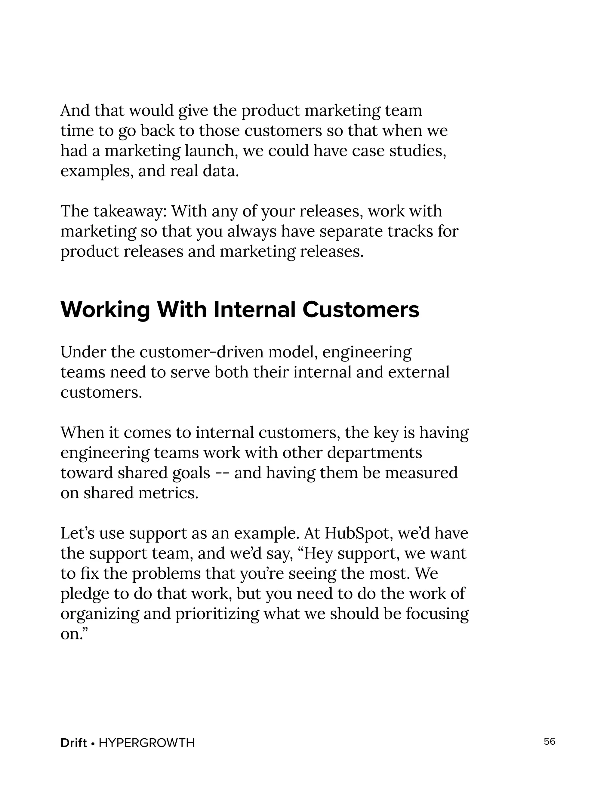 Drift • HYPERGROWTH 56
And that would give the product marketing team
time to go back to those customers so that when we
had a marketing launch, we could have case studies,
examples, and real data.
The takeaway: With any of your releases, work with
marketing so that you always have separate tracks for
product releases and marketing releases.
Working With Internal Customers
Under the customer-driven model, engineering
teams need to serve both their internal and external
customers.
When it comes to internal customers, the key is having
engineering teams work with other departments
toward shared goals -- and having them be measured
on shared metrics.
Let’s use support as an example. At HubSpot, we’d have
the support team, and we’d say, “Hey support, we want
to fix the problems that you’re seeing the most. We
pledge to do that work, but you need to do the work of
organizing and prioritizing what we should be focusing
on.”
 