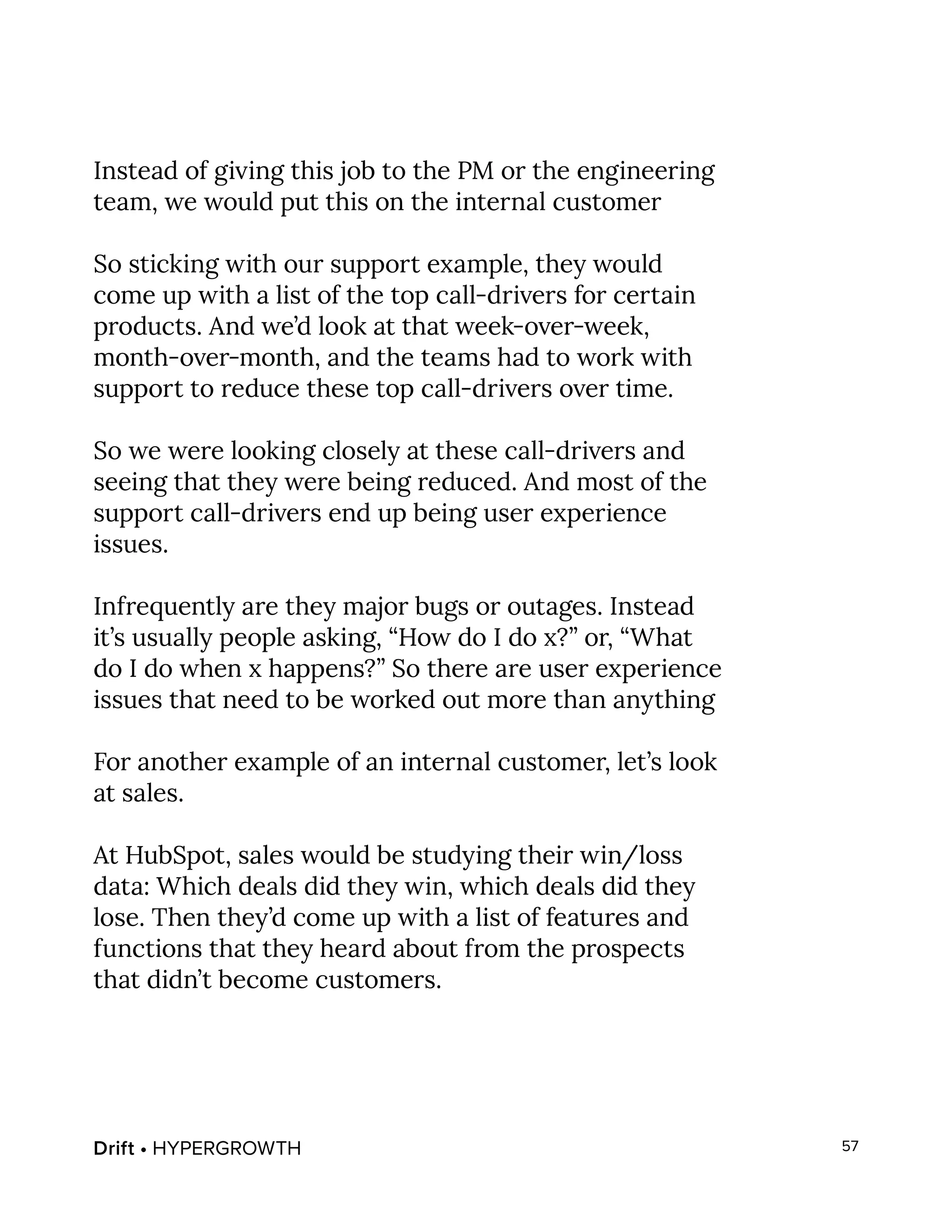 Drift • HYPERGROWTH 57
Instead of giving this job to the PM or the engineering
team, we would put this on the internal customer
So sticking with our support example, they would
come up with a list of the top call-drivers for certain
products. And we’d look at that week-over-week,
month-over-month, and the teams had to work with
support to reduce these top call-drivers over time.
So we were looking closely at these call-drivers and
seeing that they were being reduced. And most of the
support call-drivers end up being user experience
issues.
Infrequently are they major bugs or outages. Instead
it’s usually people asking, “How do I do x?” or, “What
do I do when x happens?” So there are user experience
issues that need to be worked out more than anything
For another example of an internal customer, let’s look
at sales.
At HubSpot, sales would be studying their win/loss
data: Which deals did they win, which deals did they
lose. Then they’d come up with a list of features and
functions that they heard about from the prospects
that didn’t become customers.
 