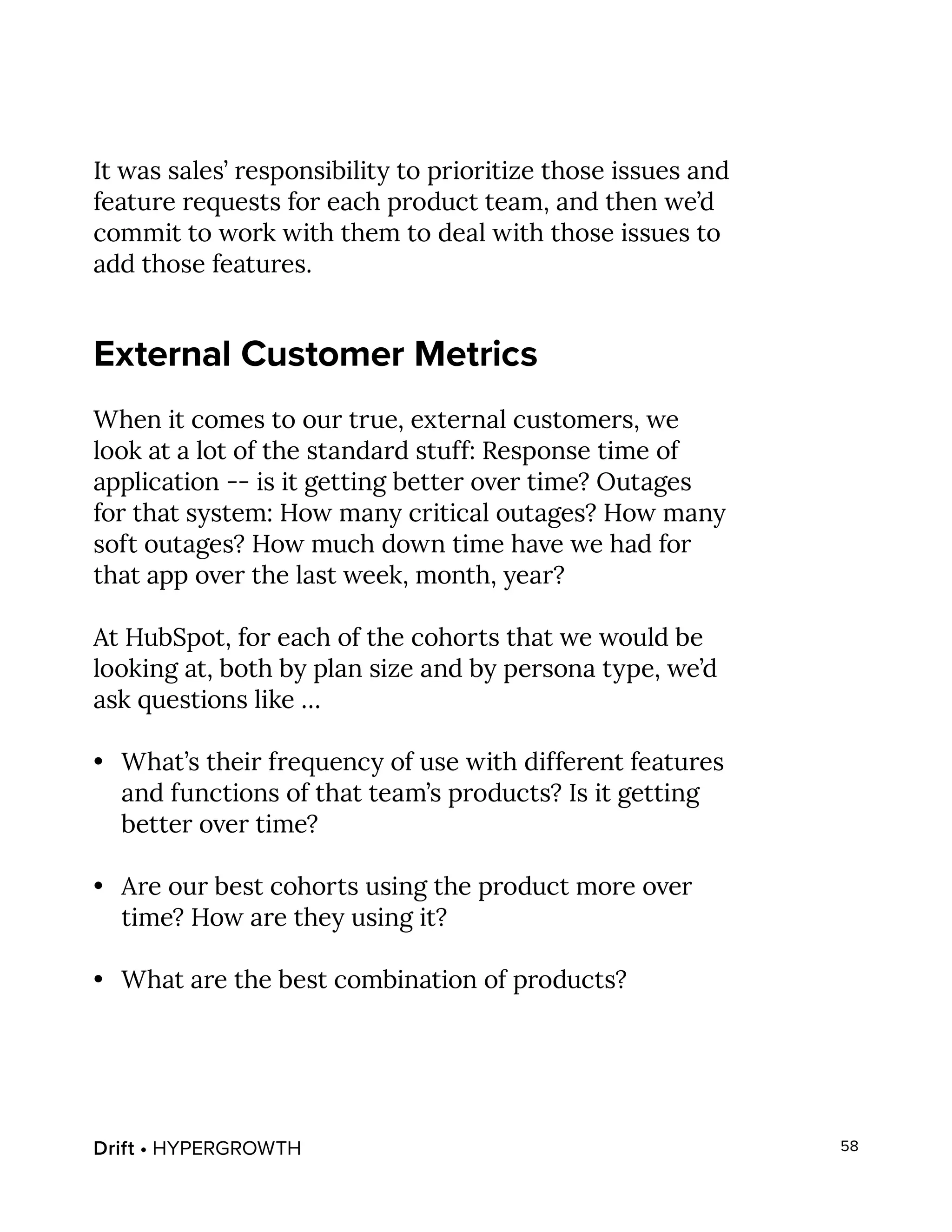 Drift • HYPERGROWTH 58
It was sales’ responsibility to prioritize those issues and
feature requests for each product team, and then we’d
commit to work with them to deal with those issues to
add those features.
External Customer Metrics
When it comes to our true, external customers, we
look at a lot of the standard stuff: Response time of
application -- is it getting better over time? Outages
for that system: How many critical outages? How many
soft outages? How much down time have we had for
that app over the last week, month, year?
At HubSpot, for each of the cohorts that we would be
looking at, both by plan size and by persona type, we’d
ask questions like …
•	 What’s their frequency of use with different features
and functions of that team’s products? Is it getting
better over time?
•	 Are our best cohorts using the product more over
time? How are they using it?
•	 What are the best combination of products?
 