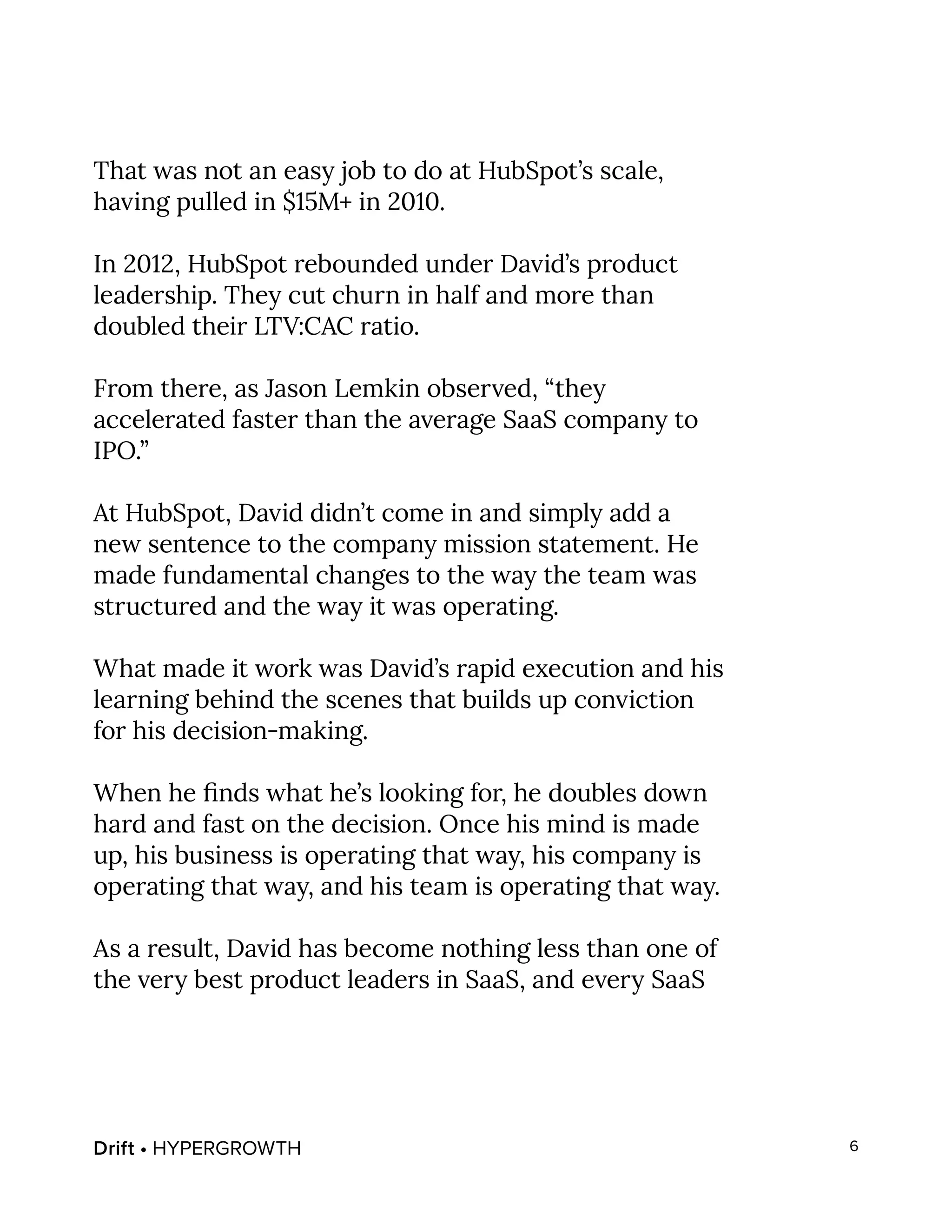 Drift • HYPERGROWTH 6
That was not an easy job to do at HubSpot’s scale,
having pulled in $15M+ in 2010.
In 2012, HubSpot rebounded under David’s product
leadership. They cut churn in half and more than
doubled their LTV:CAC ratio.
From there, as Jason Lemkin observed, “they
accelerated faster than the average SaaS company to
IPO.”
At HubSpot, David didn’t come in and simply add a
new sentence to the company mission statement. He
made fundamental changes to the way the team was
structured and the way it was operating.
What made it work was David’s rapid execution and his
learning behind the scenes that builds up conviction
for his decision-making.
When he finds what he’s looking for, he doubles down
hard and fast on the decision. Once his mind is made
up, his business is operating that way, his company is
operating that way, and his team is operating that way.
As a result, David has become nothing less than one of
the very best product leaders in SaaS, and every SaaS
 