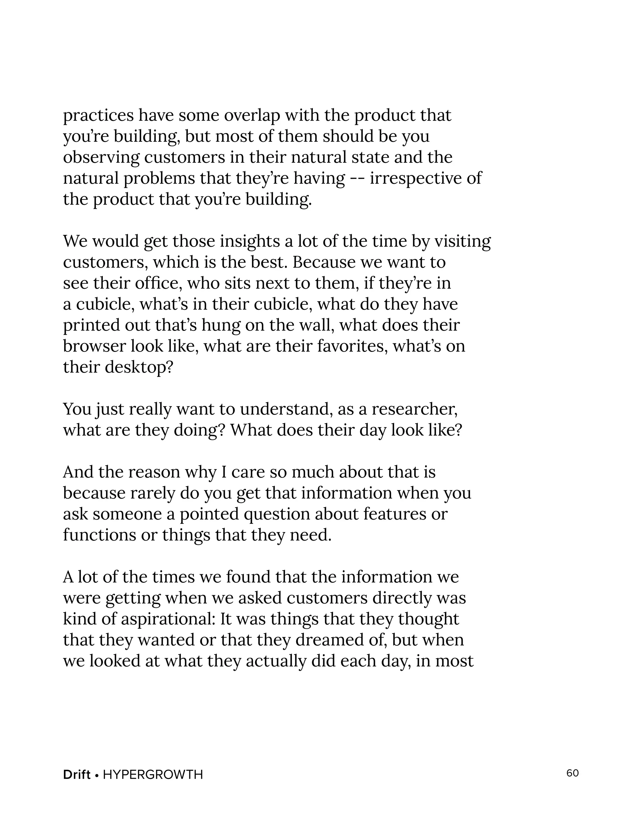 Drift • HYPERGROWTH 60
practices have some overlap with the product that
you’re building, but most of them should be you
observing customers in their natural state and the
natural problems that they’re having -- irrespective of
the product that you’re building.
We would get those insights a lot of the time by visiting
customers, which is the best. Because we want to
see their office, who sits next to them, if they’re in
a cubicle, what’s in their cubicle, what do they have
printed out that’s hung on the wall, what does their
browser look like, what are their favorites, what’s on
their desktop?
You just really want to understand, as a researcher,
what are they doing? What does their day look like?
And the reason why I care so much about that is
because rarely do you get that information when you
ask someone a pointed question about features or
functions or things that they need.
A lot of the times we found that the information we
were getting when we asked customers directly was
kind of aspirational: It was things that they thought
that they wanted or that they dreamed of, but when
we looked at what they actually did each day, in most
 