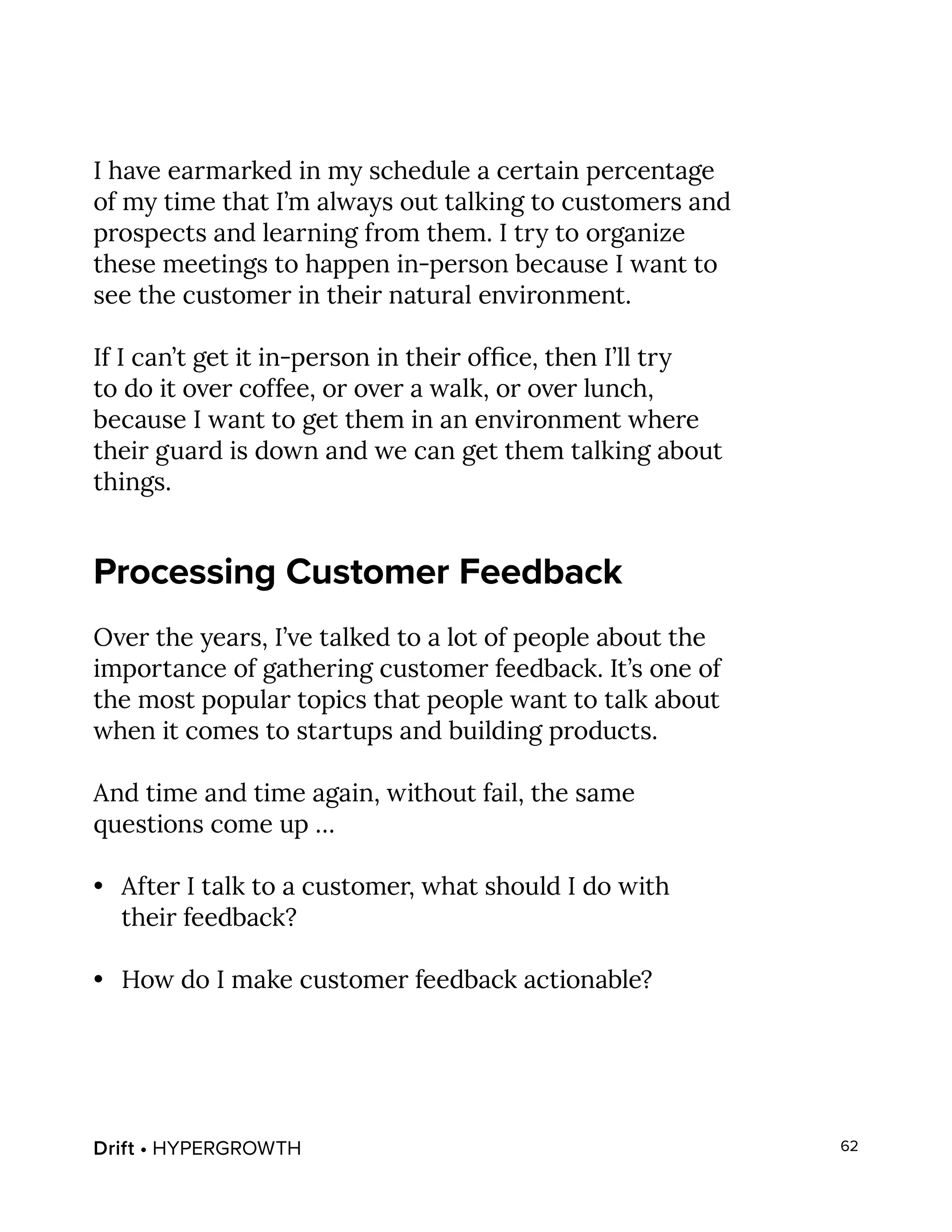 Drift • HYPERGROWTH 62
I have earmarked in my schedule a certain percentage
of my time that I’m always out talking to customers and
prospects and learning from them. I try to organize
these meetings to happen in-person because I want to
see the customer in their natural environment.
If I can’t get it in-person in their office, then I’ll try
to do it over coffee, or over a walk, or over lunch,
because I want to get them in an environment where
their guard is down and we can get them talking about
things.
Processing Customer Feedback
Over the years, I’ve talked to a lot of people about the
importance of gathering customer feedback. It’s one of
the most popular topics that people want to talk about
when it comes to startups and building products.
And time and time again, without fail, the same
questions come up …
•	 After I talk to a customer, what should I do with
their feedback?
•	 How do I make customer feedback actionable?
 