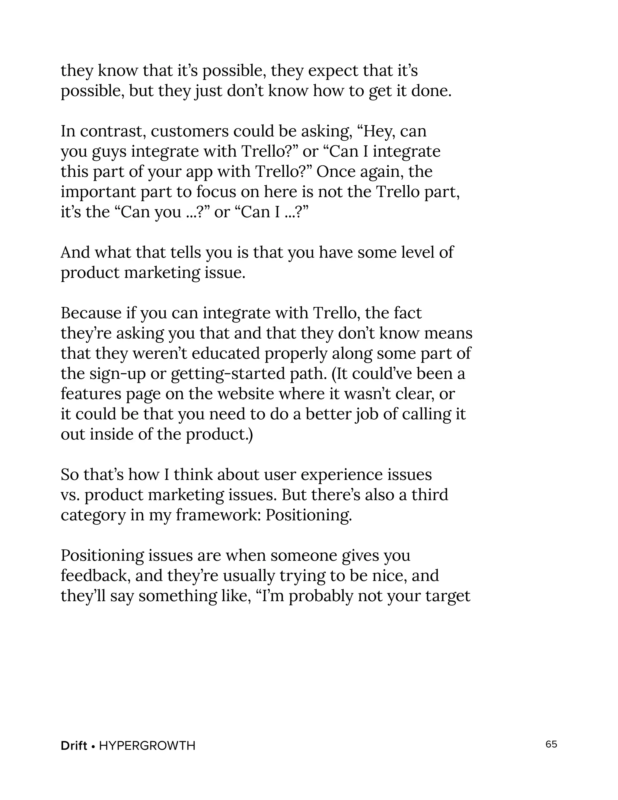 Drift • HYPERGROWTH 65
they know that it’s possible, they expect that it’s
possible, but they just don’t know how to get it done.
In contrast, customers could be asking, “Hey, can
you guys integrate with Trello?” or “Can I integrate
this part of your app with Trello?” Once again, the
important part to focus on here is not the Trello part,
it’s the “Can you ...?” or “Can I ...?”
And what that tells you is that you have some level of
product marketing issue.
Because if you can integrate with Trello, the fact
they’re asking you that and that they don’t know means
that they weren’t educated properly along some part of
the sign-up or getting-started path. (It could’ve been a
features page on the website where it wasn’t clear, or
it could be that you need to do a better job of calling it
out inside of the product.)
So that’s how I think about user experience issues
vs. product marketing issues. But there’s also a third
category in my framework: Positioning.
Positioning issues are when someone gives you
feedback, and they’re usually trying to be nice, and
they’ll say something like, “I’m probably not your target
 