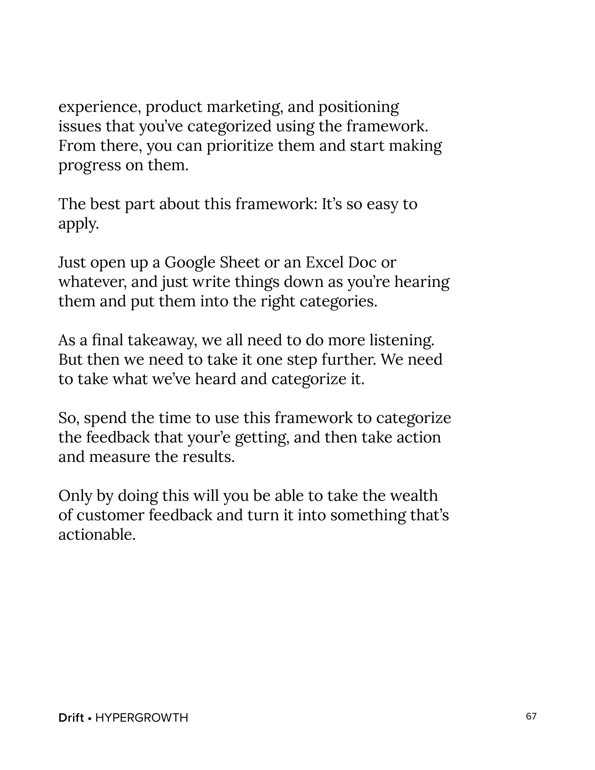 Drift • HYPERGROWTH 67
experience, product marketing, and positioning
issues that you’ve categorized using the framework.
From there, you can prioritize them and start making
progress on them.
The best part about this framework: It’s so easy to
apply.
Just open up a Google Sheet or an Excel Doc or
whatever, and just write things down as you’re hearing
them and put them into the right categories.
As a final takeaway, we all need to do more listening.
But then we need to take it one step further. We need
to take what we’ve heard and categorize it.
So, spend the time to use this framework to categorize
the feedback that your’e getting, and then take action
and measure the results.
Only by doing this will you be able to take the wealth
of customer feedback and turn it into something that’s
actionable.
 