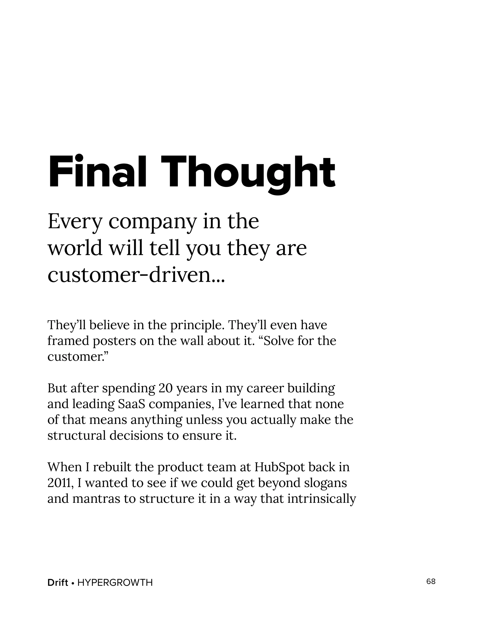 Drift • HYPERGROWTH 68
Final Thought
Every company in the
world will tell you they are
customer-driven...
They’ll believe in the principle. They’ll even have
framed posters on the wall about it. “Solve for the
customer.”
But after spending 20 years in my career building
and leading SaaS companies, I’ve learned that none
of that means anything unless you actually make the
structural decisions to ensure it.
When I rebuilt the product team at HubSpot back in
2011, I wanted to see if we could get beyond slogans
and mantras to structure it in a way that intrinsically
 
