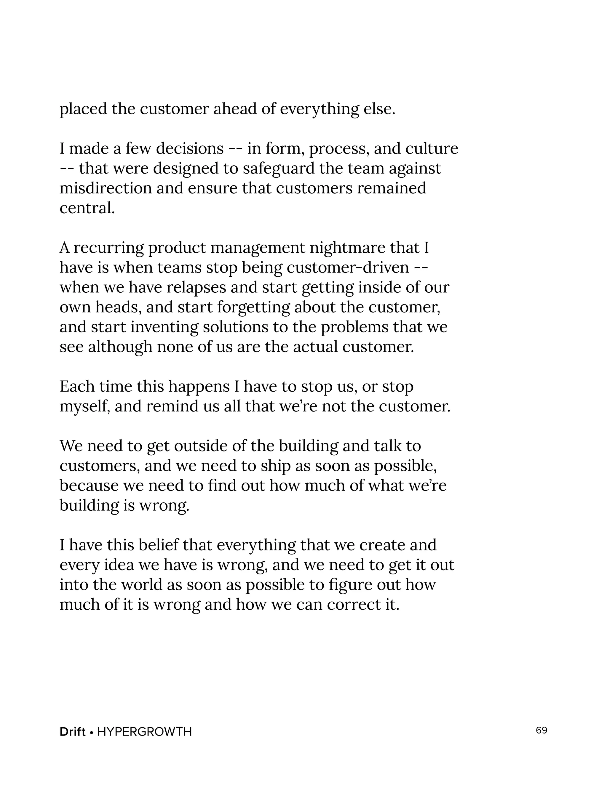 Drift • HYPERGROWTH 69
placed the customer ahead of everything else.
I made a few decisions -- in form, process, and culture
-- that were designed to safeguard the team against
misdirection and ensure that customers remained
central.
A recurring product management nightmare that I
have is when teams stop being customer-driven --
when we have relapses and start getting inside of our
own heads, and start forgetting about the customer,
and start inventing solutions to the problems that we
see although none of us are the actual customer.
Each time this happens I have to stop us, or stop
myself, and remind us all that we’re not the customer.
We need to get outside of the building and talk to
customers, and we need to ship as soon as possible,
because we need to find out how much of what we’re
building is wrong.
I have this belief that everything that we create and
every idea we have is wrong, and we need to get it out
into the world as soon as possible to figure out how
much of it is wrong and how we can correct it.
 