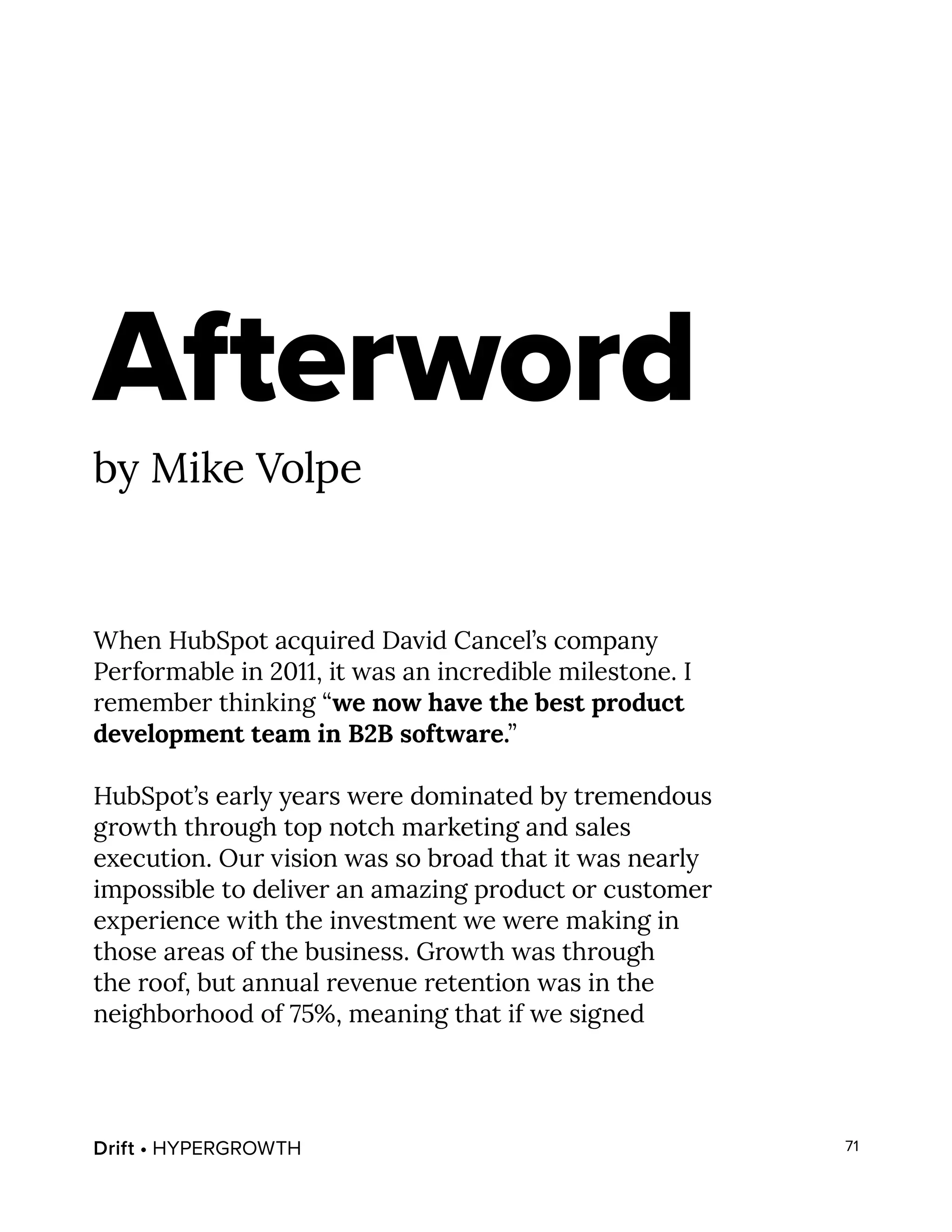 Drift • HYPERGROWTH 71
Afterword
by Mike Volpe
When HubSpot acquired David Cancel’s company
Performable in 2011, it was an incredible milestone. I
remember thinking “we now have the best product
development team in B2B software.”
HubSpot’s early years were dominated by tremendous
growth through top notch marketing and sales
execution. Our vision was so broad that it was nearly
impossible to deliver an amazing product or customer
experience with the investment we were making in
those areas of the business. Growth was through
the roof, but annual revenue retention was in the
neighborhood of 75%, meaning that if we signed
 