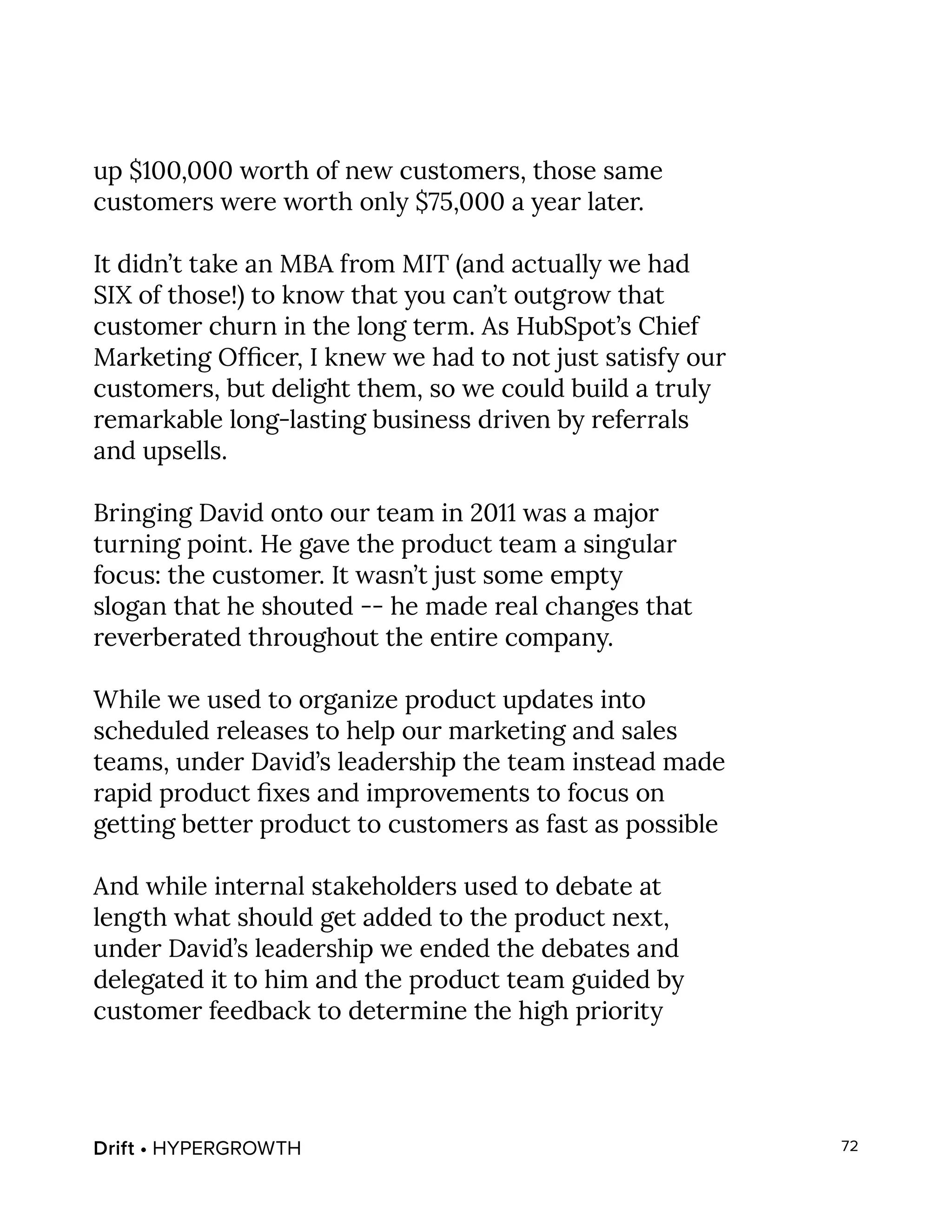Drift • HYPERGROWTH 72
up $100,000 worth of new customers, those same
customers were worth only $75,000 a year later.
It didn’t take an MBA from MIT (and actually we had
SIX of those!) to know that you can’t outgrow that
customer churn in the long term. As HubSpot’s Chief
Marketing Officer, I knew we had to not just satisfy our
customers, but delight them, so we could build a truly
remarkable long-lasting business driven by referrals
and upsells.
Bringing David onto our team in 2011 was a major
turning point. He gave the product team a singular
focus: the customer. It wasn’t just some empty
slogan that he shouted -- he made real changes that
reverberated throughout the entire company.
While we used to organize product updates into
scheduled releases to help our marketing and sales
teams, under David’s leadership the team instead made
rapid product fixes and improvements to focus on
getting better product to customers as fast as possible
And while internal stakeholders used to debate at
length what should get added to the product next,
under David’s leadership we ended the debates and
delegated it to him and the product team guided by
customer feedback to determine the high priority
 