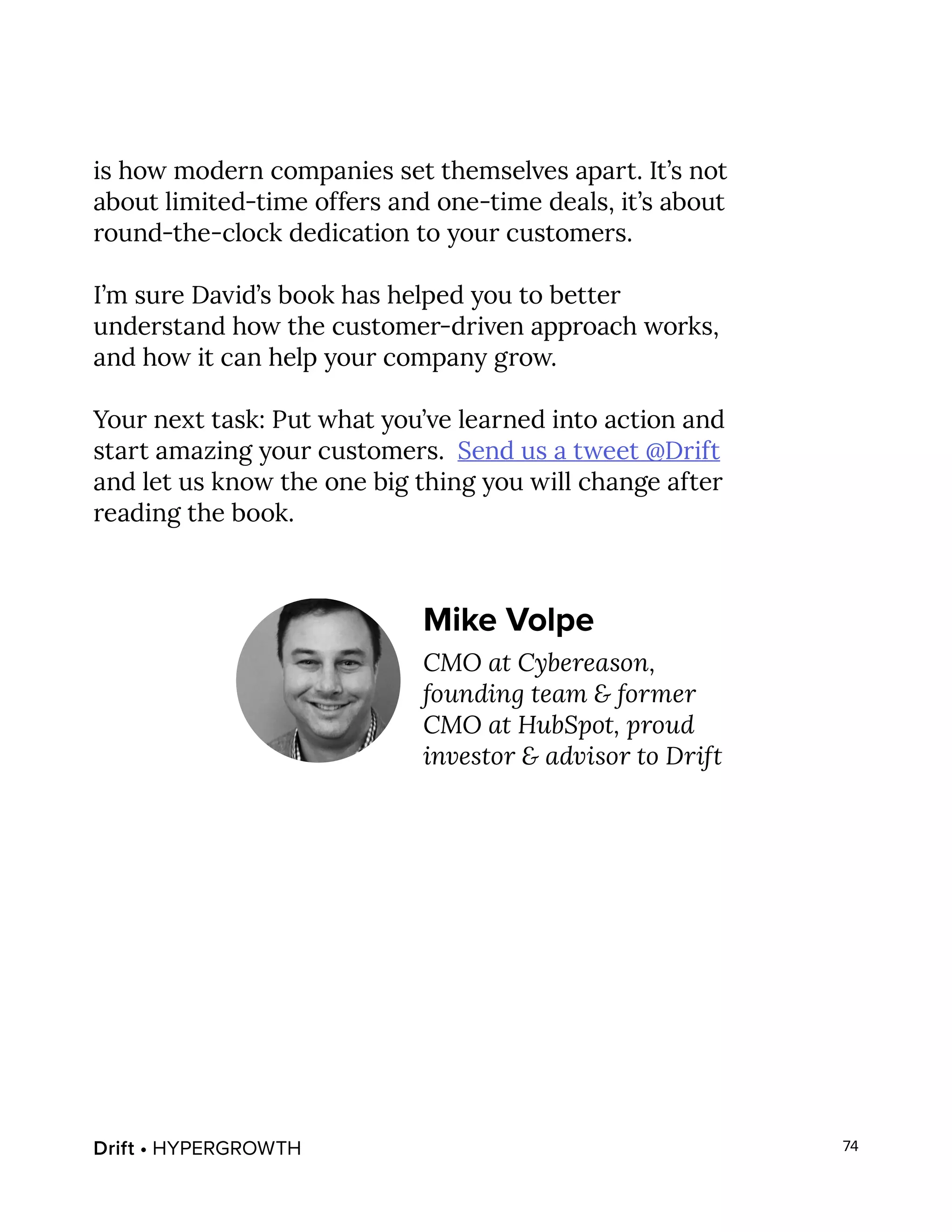 Drift • HYPERGROWTH 74
is how modern companies set themselves apart. It’s not
about limited-time offers and one-time deals, it’s about
round-the-clock dedication to your customers.
I’m sure David’s book has helped you to better
understand how the customer-driven approach works,
and how it can help your company grow.
Your next task: Put what you’ve learned into action and
start amazing your customers. Send us a tweet @Drift
and let us know the one big thing you will change after
reading the book.
Mike Volpe
CMO at Cybereason,
founding team & former
CMO at HubSpot, proud
investor & advisor to Drift
 