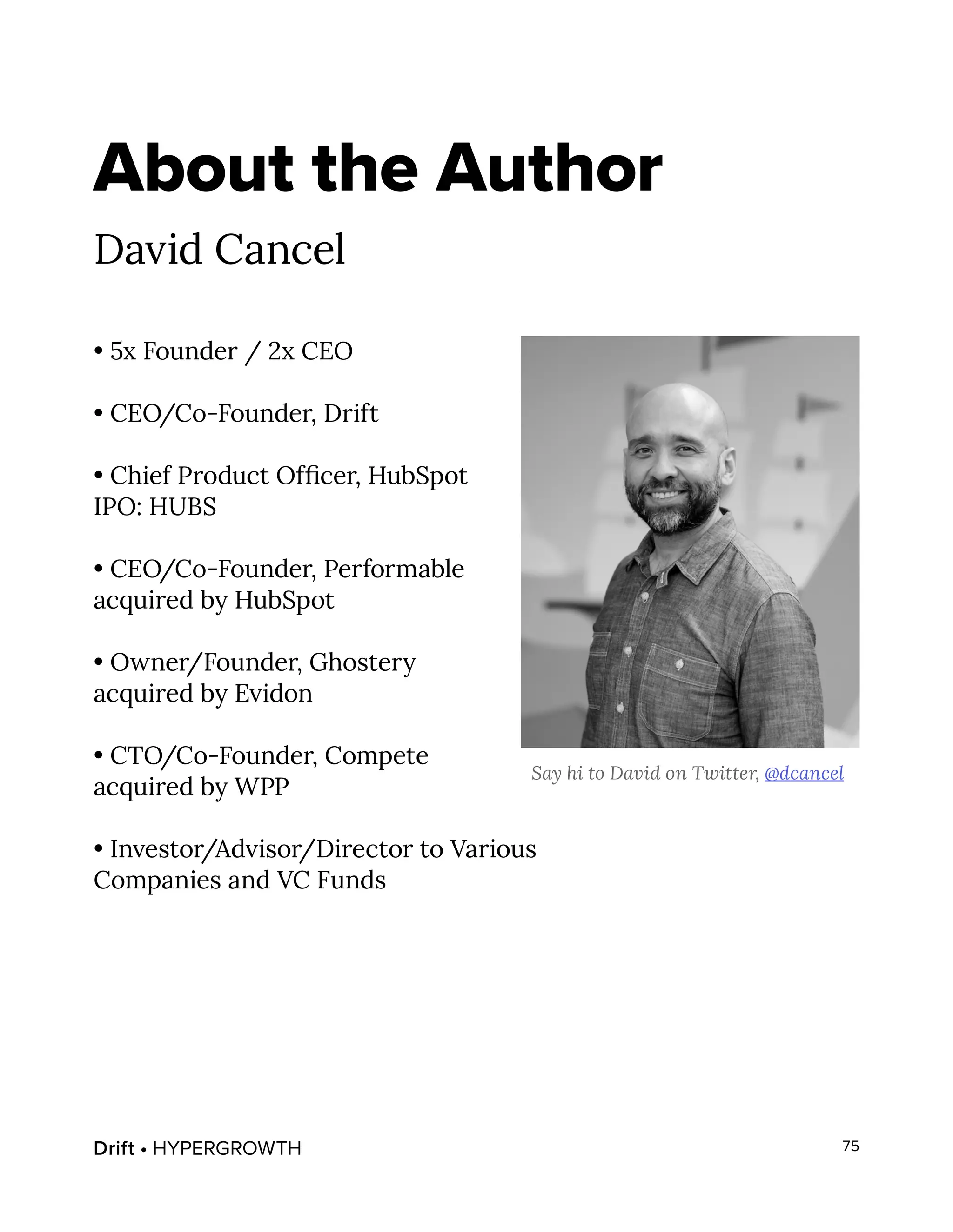Drift • HYPERGROWTH 75
About the Author
David Cancel
• 5x Founder / 2x CEO
• CEO/Co-Founder, Drift
• Chief Product Officer, HubSpot
IPO: HUBS
• CEO/Co-Founder, Performable
acquired by HubSpot
• Owner/Founder, Ghostery
acquired by Evidon
• CTO/Co-Founder, Compete
acquired by WPP
• Investor/Advisor/Director to Various
Companies and VC Funds
Say hi to David on Twitter, @dcancel
 