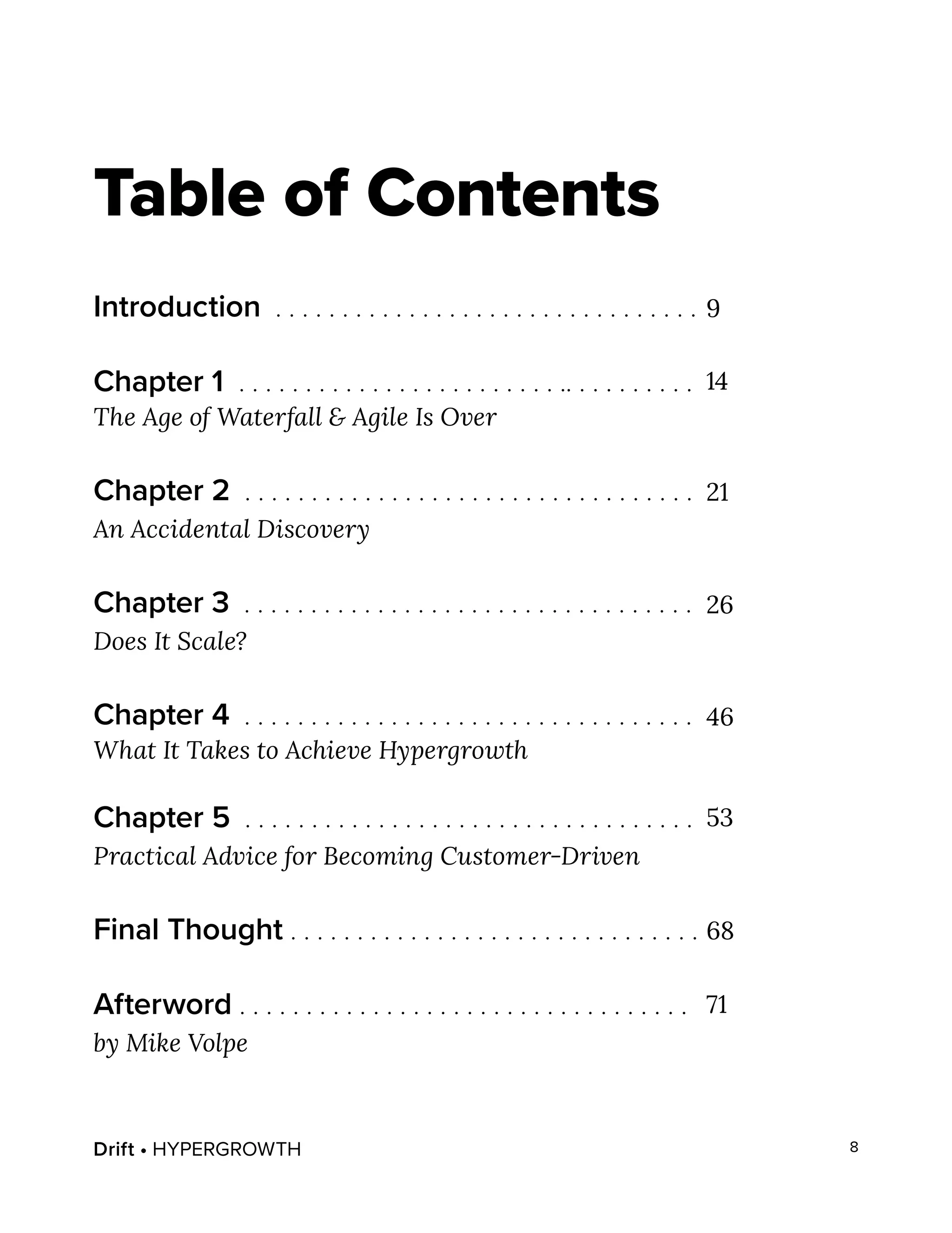 Drift • HYPERGROWTH 8
Table of Contents
Introduction . . . . . . . . . . . . . . . . . . . . . . . . . . . . . . . .
Chapter 1 . . . . . . . . . . . . . . . . . . . . . . . . .. . . . . . . . . .
The Age of Waterfall & Agile Is Over
Chapter 2 . . . . . . . . . . . . . . . . . . . . . . . . . . . . . . . . . .
An Accidental Discovery
Chapter 3 . . . . . . . . . . . . . . . . . . . . . . . . . . . . . . . . . .
Does It Scale?
Chapter 4 . . . . . . . . . . . . . . . . . . . . . . . . . . . . . . . . . .
What It Takes to Achieve Hypergrowth
Chapter 5 . . . . . . . . . . . . . . . . . . . . . . . . . . . . . . . . . .
Practical Advice for Becoming Customer-Driven
Final Thought . . . . . . . . . . . . . . . . . . . . . . . . . . . . . . .
Afterword . . . . . . . . . . . . . . . . . . . . . . . . . . . . . . . . . .
by Mike Volpe
9
14
21
26
46
53
68
71
 