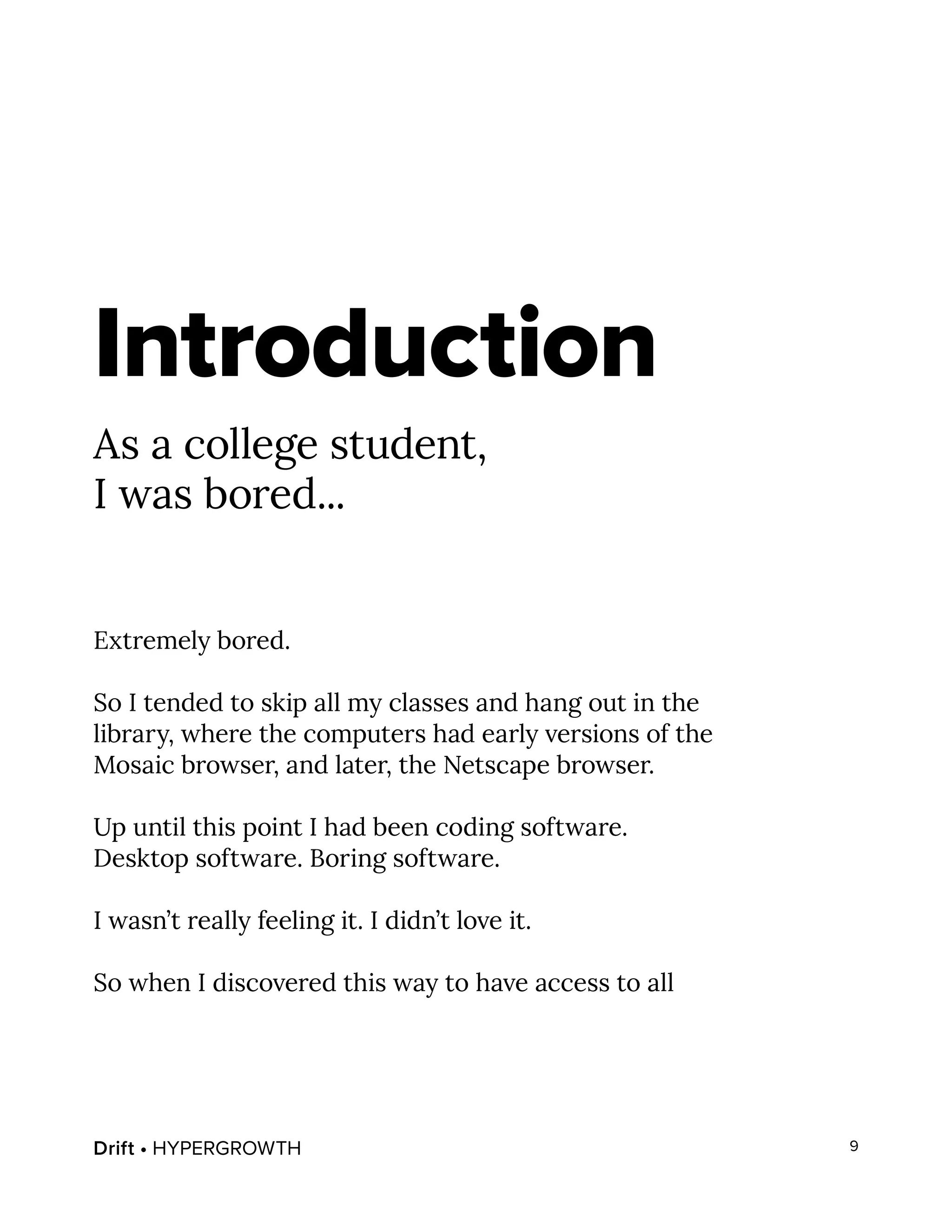 Drift • HYPERGROWTH 9
Introduction
As a college student,
I was bored...
Extremely bored.
So I tended to skip all my classes and hang out in the
library, where the computers had early versions of the
Mosaic browser, and later, the Netscape browser.
Up until this point I had been coding software.
Desktop software. Boring software.
I wasn’t really feeling it. I didn’t love it.
So when I discovered this way to have access to all
 