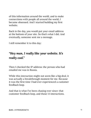 Drift • HYPERGROWTH 10
of this information around the world, and to make
connections with people all around the world, I
became obsessed. And I started building my first
website.
Back in the day, you would put your email address
at the bottom of your site. So that’s what I did. And
eventually, someone sent me a message.
I still remember it to this day:
“Hey man, I really like your website. It’s
really cool.”
Then I checked the IP address: the person who had
emailed me was in Russia.
While this interaction might not seem like a big deal, it
was actually a breakthrough moment for me. Because
it was the first time I had ever experienced a customer
feedback loop.
And that is what I’ve been chasing ever since: that
customer feedback loop, and those 1:1 interactions.
 