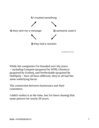 Drift • HYPERGROWTH 11
While the companies I’ve founded over the years
— including Compete (acquired by WPP), Ghostery
(acquired by Evidon), and Performable (acquired by
HubSpot) — have all been different, they’ve all had the
same underlying focus:
The connection between businesses and their
customers.
I didn’t realize it at the time, but I’ve been chasing that
same pattern for nearly 20 years.
Feedback loop
 