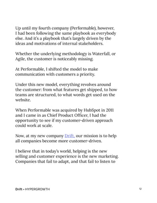 Drift • HYPERGROWTH 12
Up until my fourth company (Performable), however,
I had been following the same playbook as everybody
else. And it’s a playbook that’s largely driven by the
ideas and motivations of internal stakeholders.
Whether the underlying methodology is Waterfall, or
Agile, the customer is noticeably missing.
At Performable, I shifted the model to make
communication with customers a priority.
Under this new model, everything revolves around
the customer: from what features get shipped, to how
teams are structured, to what words get used on the
website.
When Performable was acquired by HubSpot in 2011
and I came in as Chief Product Officer, I had the
opportunity to see if my customer-driven approach
could work at scale.
Now, at my new company Drift, our mission is to help
all companies become more customer-driven.
I believe that in today’s world, helping is the new
selling and customer experience is the new marketing.
Companies that fail to adapt, and that fail to listen to
 