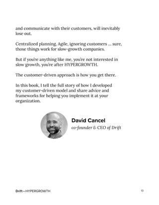 Drift • HYPERGROWTH 13
and communicate with their customers, will inevitably
lose out.
Centralized planning, Agile, ignoring customers … sure,
those things work for slow-growth companies.
But if you’re anything like me, you’re not interested in
slow growth, you’re after HYPERGROWTH.
The customer-driven approach is how you get there.
In this book, I tell the full story of how I developed
my customer-driven model and share advice and
frameworks for helping you implement it at your
organization.
David Cancel
co-founder & CEO of Drift
 