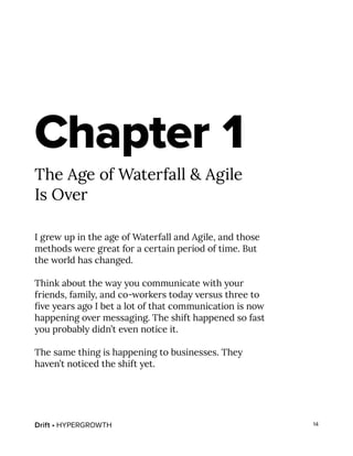 Drift • HYPERGROWTH 14
Chapter 1
The Age of Waterfall & Agile
Is Over
I grew up in the age of Waterfall and Agile, and those
methods were great for a certain period of time. But
the world has changed.
Think about the way you communicate with your
friends, family, and co-workers today versus three to
five years ago I bet a lot of that communication is now
happening over messaging. The shift happened so fast
you probably didn’t even notice it.
The same thing is happening to businesses. They
haven’t noticed the shift yet.
 