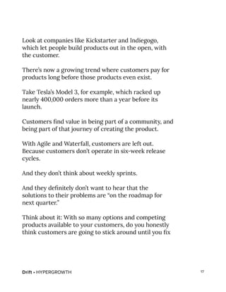 Drift • HYPERGROWTH 17
Look at companies like Kickstarter and Indiegogo,
which let people build products out in the open, with
the customer.
There’s now a growing trend where customers pay for
products long before those products even exist.
Take Tesla’s Model 3, for example, which racked up
nearly 400,000 orders more than a year before its
launch.
Customers find value in being part of a community, and
being part of that journey of creating the product.
With Agile and Waterfall, customers are left out.
Because customers don’t operate in six-week release
cycles.
And they don’t think about weekly sprints.
And they definitely don’t want to hear that the
solutions to their problems are “on the roadmap for
next quarter.”
Think about it: With so many options and competing
products available to your customers, do you honestly
think customers are going to stick around until you fix
 