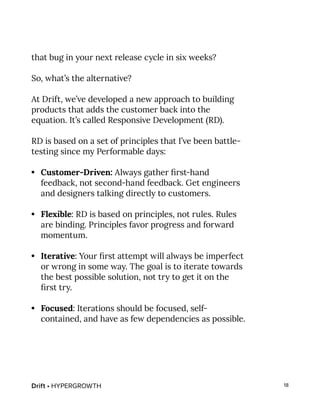 Drift • HYPERGROWTH 18
that bug in your next release cycle in six weeks?
So, what’s the alternative?
At Drift, we’ve developed a new approach to building
products that adds the customer back into the
equation. It’s called Responsive Development (RD).
RD is based on a set of principles that I’ve been battle-
testing since my Performable days:
•	 Customer-Driven: Always gather first-hand
feedback, not second-hand feedback. Get engineers
and designers talking directly to customers.
•	 Flexible: RD is based on principles, not rules. Rules
are binding. Principles favor progress and forward
momentum.
•	 Iterative: Your first attempt will always be imperfect
or wrong in some way. The goal is to iterate towards
the best possible solution, not try to get it on the
first try.
•	 Focused: Iterations should be focused, self-
contained, and have as few dependencies as possible.
 