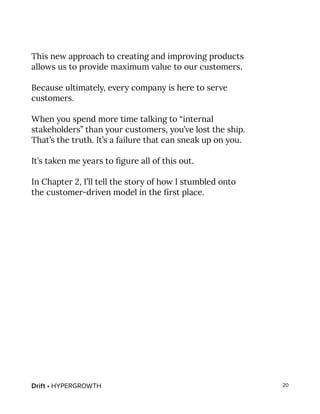 Drift • HYPERGROWTH 20
This new approach to creating and improving products
allows us to provide maximum value to our customers.
Because ultimately, every company is here to serve
customers.
When you spend more time talking to “internal
stakeholders” than your customers, you’ve lost the ship.
That’s the truth. It’s a failure that can sneak up on you.
It’s taken me years to figure all of this out.
In Chapter 2, I’ll tell the story of how I stumbled onto
the customer-driven model in the first place.
 