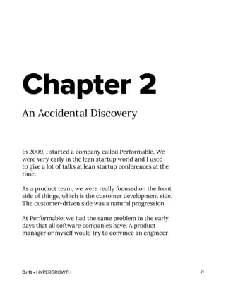Drift • HYPERGROWTH 21
Chapter 2
An Accidental Discovery
In 2009, I started a company called Performable. We
were very early in the lean startup world and I used
to give a lot of talks at lean startup conferences at the
time.
As a product team, we were really focused on the front
side of things, which is the customer development side.
The customer-driven side was a natural progression
At Performable, we had the same problem in the early
days that all software companies have. A product
manager or myself would try to convince an engineer
 
